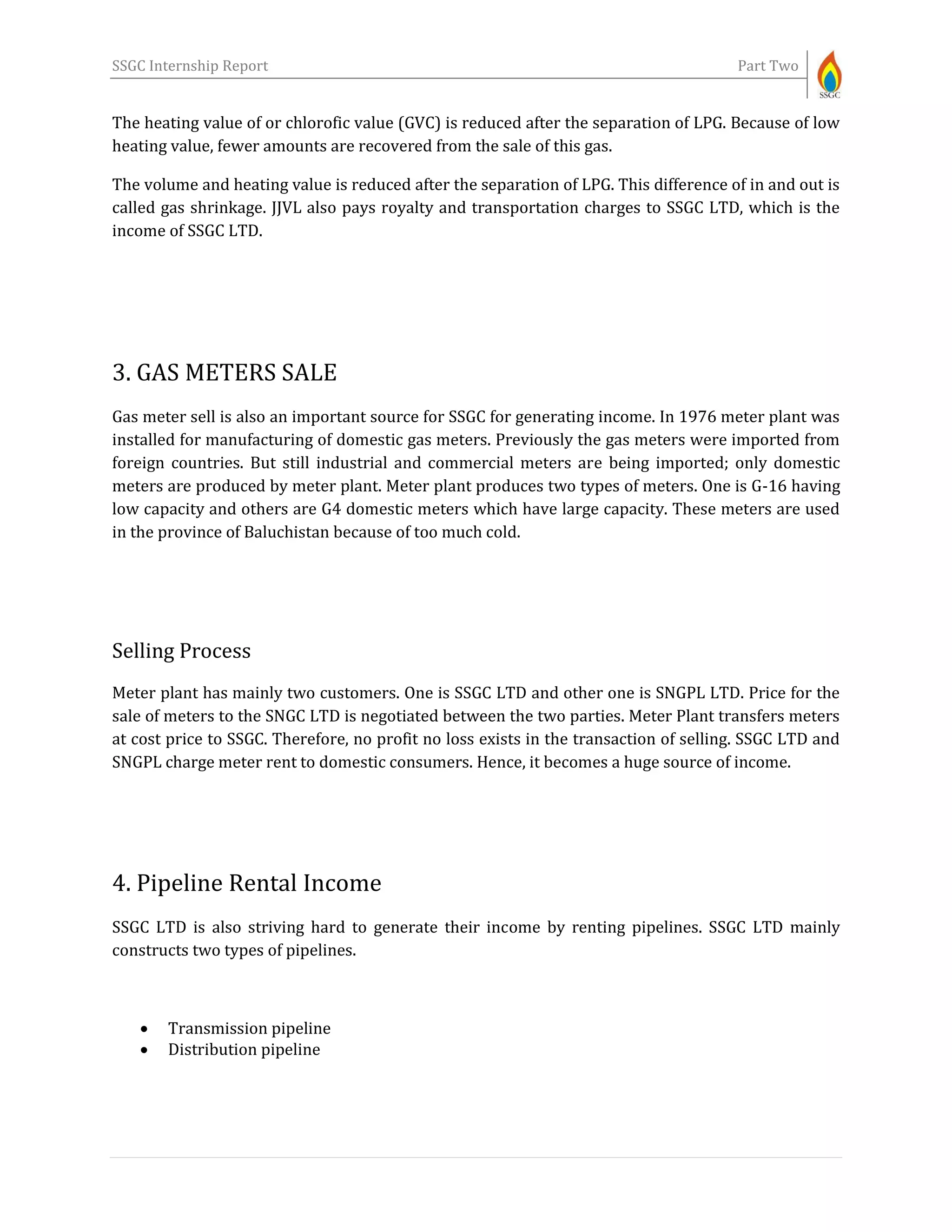 SSGC Internship Report Part Two
The heating value of or chlorofic value (GVC) is reduced after the separation of LPG. Because of low
heating value, fewer amounts are recovered from the sale of this gas.
The volume and heating value is reduced after the separation of LPG. This difference of in and out is
called gas shrinkage. JJVL also pays royalty and transportation charges to SSGC LTD, which is the
income of SSGC LTD.
3. GAS METERS SALE
Gas meter sell is also an important source for SSGC for generating income. In 1976 meter plant was
installed for manufacturing of domestic gas meters. Previously the gas meters were imported from
foreign countries. But still industrial and commercial meters are being imported; only domestic
meters are produced by meter plant. Meter plant produces two types of meters. One is G-16 having
low capacity and others are G4 domestic meters which have large capacity. These meters are used
in the province of Baluchistan because of too much cold.
Selling Process
Meter plant has mainly two customers. One is SSGC LTD and other one is SNGPL LTD. Price for the
sale of meters to the SNGC LTD is negotiated between the two parties. Meter Plant transfers meters
at cost price to SSGC. Therefore, no profit no loss exists in the transaction of selling. SSGC LTD and
SNGPL charge meter rent to domestic consumers. Hence, it becomes a huge source of income.
4. Pipeline Rental Income
SSGC LTD is also striving hard to generate their income by renting pipelines. SSGC LTD mainly
constructs two types of pipelines.
 Transmission pipeline
 Distribution pipeline
 