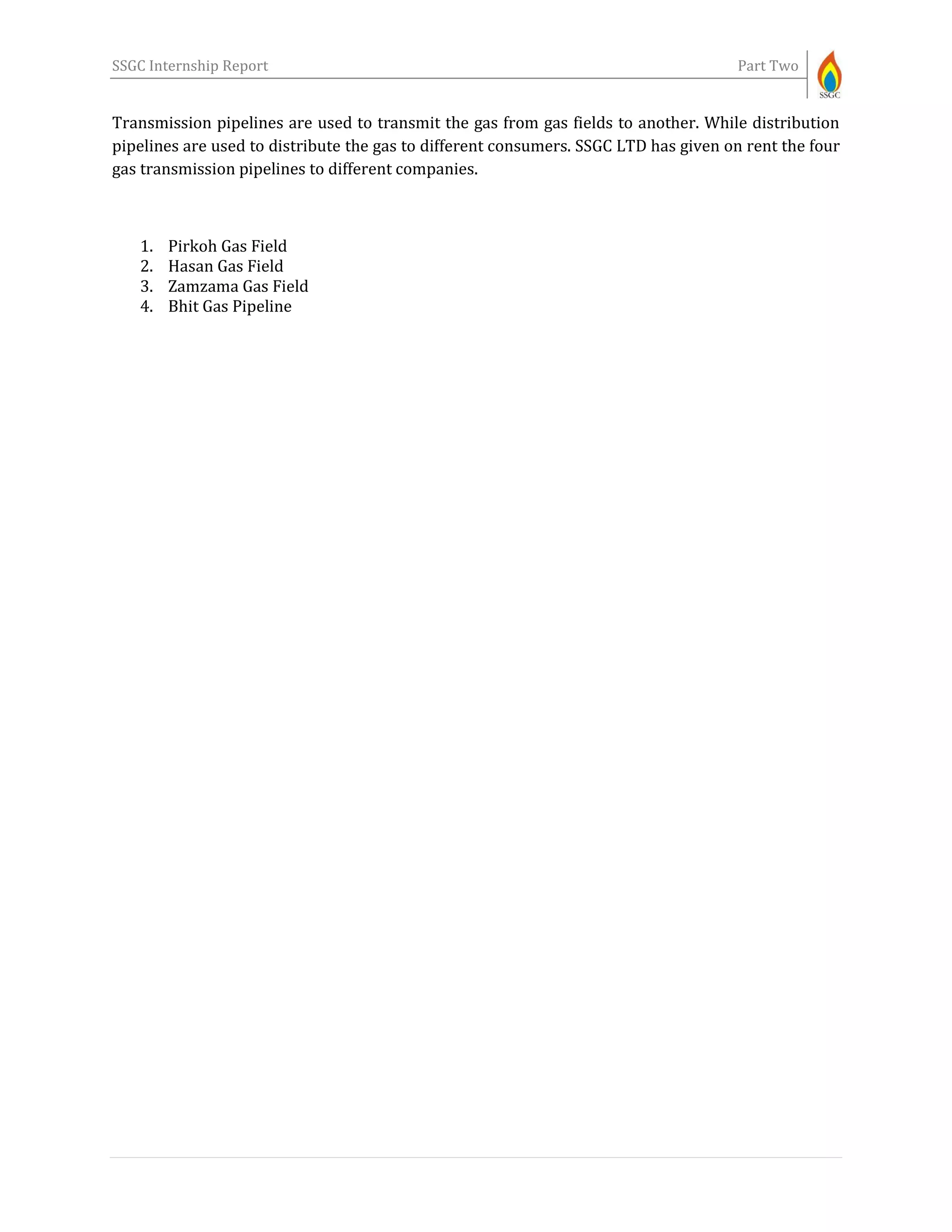 SSGC Internship Report Part Two
Transmission pipelines are used to transmit the gas from gas fields to another. While distribution
pipelines are used to distribute the gas to different consumers. SSGC LTD has given on rent the four
gas transmission pipelines to different companies.
1. Pirkoh Gas Field
2. Hasan Gas Field
3. Zamzama Gas Field
4. Bhit Gas Pipeline
 