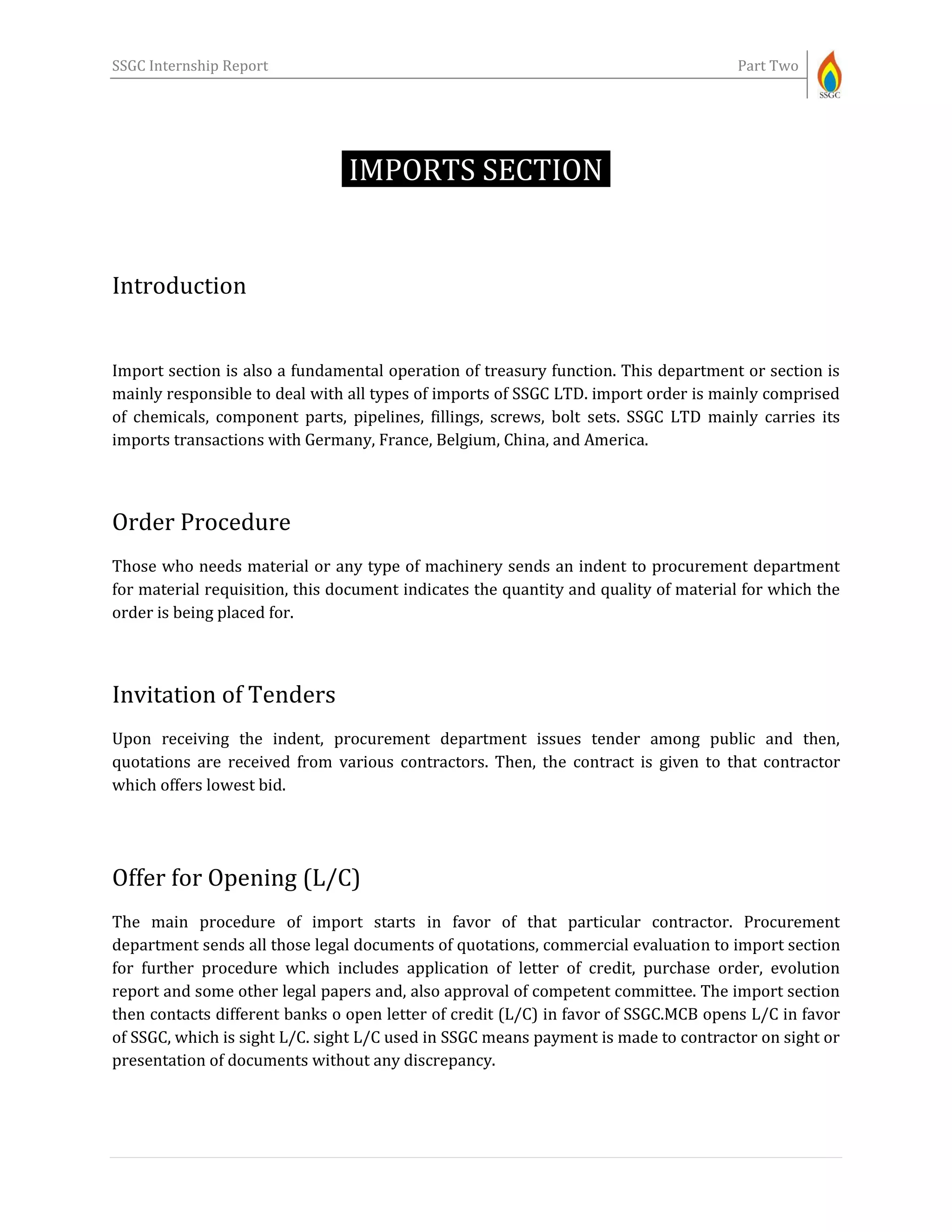 SSGC Internship Report Part Two
IMPORTS SECTION-
Introduction
Import section is also a fundamental operation of treasury function. This department or section is
mainly responsible to deal with all types of imports of SSGC LTD. import order is mainly comprised
of chemicals, component parts, pipelines, fillings, screws, bolt sets. SSGC LTD mainly carries its
imports transactions with Germany, France, Belgium, China, and America.
Order Procedure
Those who needs material or any type of machinery sends an indent to procurement department
for material requisition, this document indicates the quantity and quality of material for which the
order is being placed for.
Invitation of Tenders
Upon receiving the indent, procurement department issues tender among public and then,
quotations are received from various contractors. Then, the contract is given to that contractor
which offers lowest bid.
Offer for Opening (L/C)
The main procedure of import starts in favor of that particular contractor. Procurement
department sends all those legal documents of quotations, commercial evaluation to import section
for further procedure which includes application of letter of credit, purchase order, evolution
report and some other legal papers and, also approval of competent committee. The import section
then contacts different banks o open letter of credit (L/C) in favor of SSGC.MCB opens L/C in favor
of SSGC, which is sight L/C. sight L/C used in SSGC means payment is made to contractor on sight or
presentation of documents without any discrepancy.
 