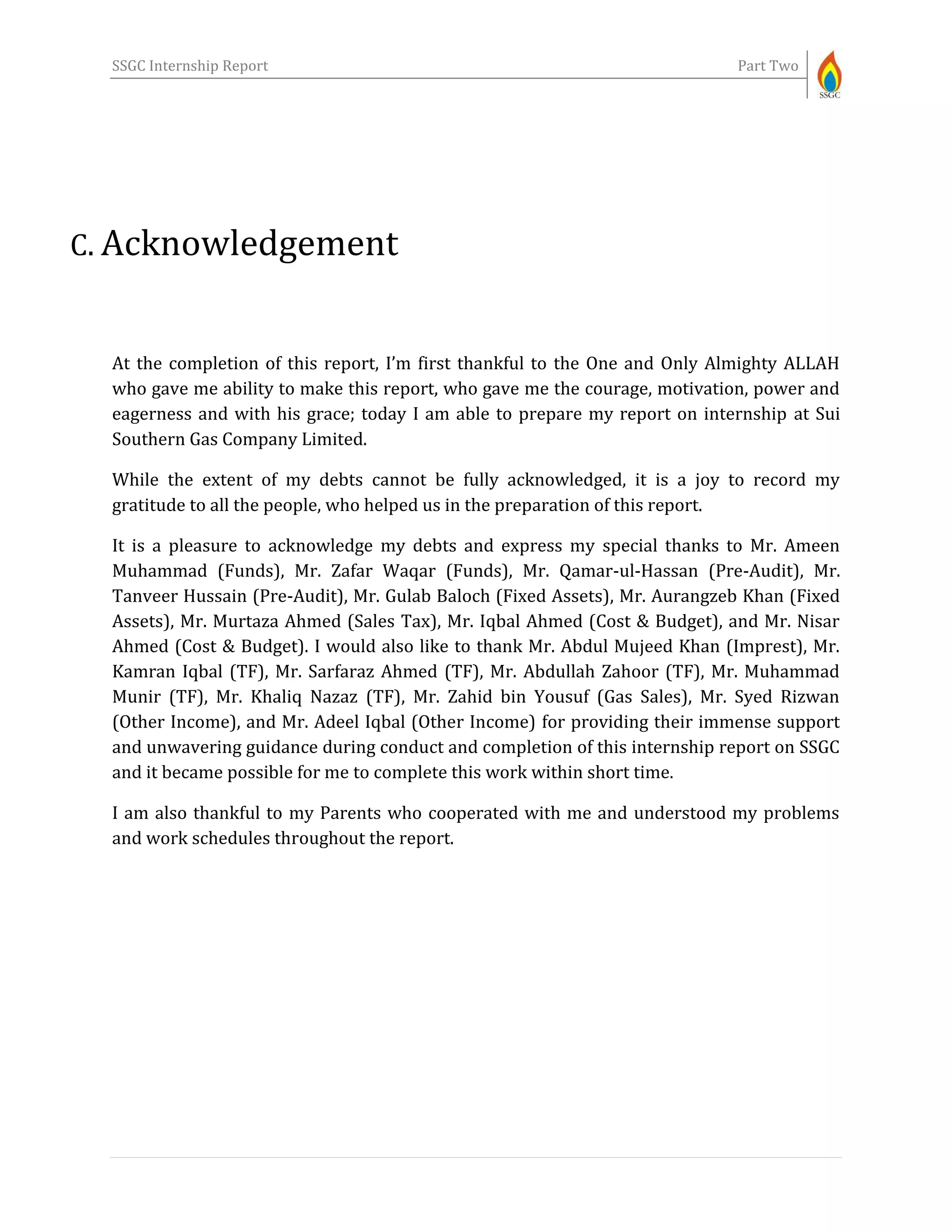 SSGC Internship Report Part Two
C. Acknowledgement
At the completion of this report, I’m first thankful to the One and Only Almighty ALLAH
who gave me ability to make this report, who gave me the courage, motivation, power and
eagerness and with his grace; today I am able to prepare my report on internship at Sui
Southern Gas Company Limited.
While the extent of my debts cannot be fully acknowledged, it is a joy to record my
gratitude to all the people, who helped us in the preparation of this report.
It is a pleasure to acknowledge my debts and express my special thanks to Mr. Ameen
Muhammad (Funds), Mr. Zafar Waqar (Funds), Mr. Qamar-ul-Hassan (Pre-Audit), Mr.
Tanveer Hussain (Pre-Audit), Mr. Gulab Baloch (Fixed Assets), Mr. Aurangzeb Khan (Fixed
Assets), Mr. Murtaza Ahmed (Sales Tax), Mr. Iqbal Ahmed (Cost & Budget), and Mr. Nisar
Ahmed (Cost & Budget). I would also like to thank Mr. Abdul Mujeed Khan (Imprest), Mr.
Kamran Iqbal (TF), Mr. Sarfaraz Ahmed (TF), Mr. Abdullah Zahoor (TF), Mr. Muhammad
Munir (TF), Mr. Khaliq Nazaz (TF), Mr. Zahid bin Yousuf (Gas Sales), Mr. Syed Rizwan
(Other Income), and Mr. Adeel Iqbal (Other Income) for providing their immense support
and unwavering guidance during conduct and completion of this internship report on SSGC
and it became possible for me to complete this work within short time.
I am also thankful to my Parents who cooperated with me and understood my problems
and work schedules throughout the report.
 