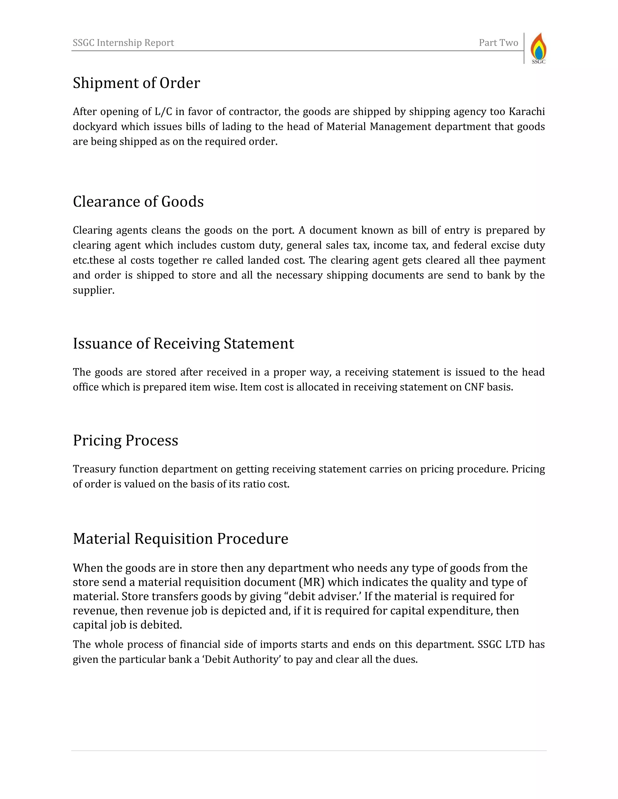 SSGC Internship Report Part Two
Shipment of Order
After opening of L/C in favor of contractor, the goods are shipped by shipping agency too Karachi
dockyard which issues bills of lading to the head of Material Management department that goods
are being shipped as on the required order.
Clearance of Goods
Clearing agents cleans the goods on the port. A document known as bill of entry is prepared by
clearing agent which includes custom duty, general sales tax, income tax, and federal excise duty
etc.these al costs together re called landed cost. The clearing agent gets cleared all thee payment
and order is shipped to store and all the necessary shipping documents are send to bank by the
supplier.
Issuance of Receiving Statement
The goods are stored after received in a proper way, a receiving statement is issued to the head
office which is prepared item wise. Item cost is allocated in receiving statement on CNF basis.
Pricing Process
Treasury function department on getting receiving statement carries on pricing procedure. Pricing
of order is valued on the basis of its ratio cost.
Material Requisition Procedure
When the goods are in store then any department who needs any type of goods from the
store send a material requisition document (MR) which indicates the quality and type of
material. Store transfers goods by giving “debit adviser.’ If the material is required for
revenue, then revenue job is depicted and, if it is required for capital expenditure, then
capital job is debited.
The whole process of financial side of imports starts and ends on this department. SSGC LTD has
given the particular bank a ‘Debit Authority’ to pay and clear all the dues.
 