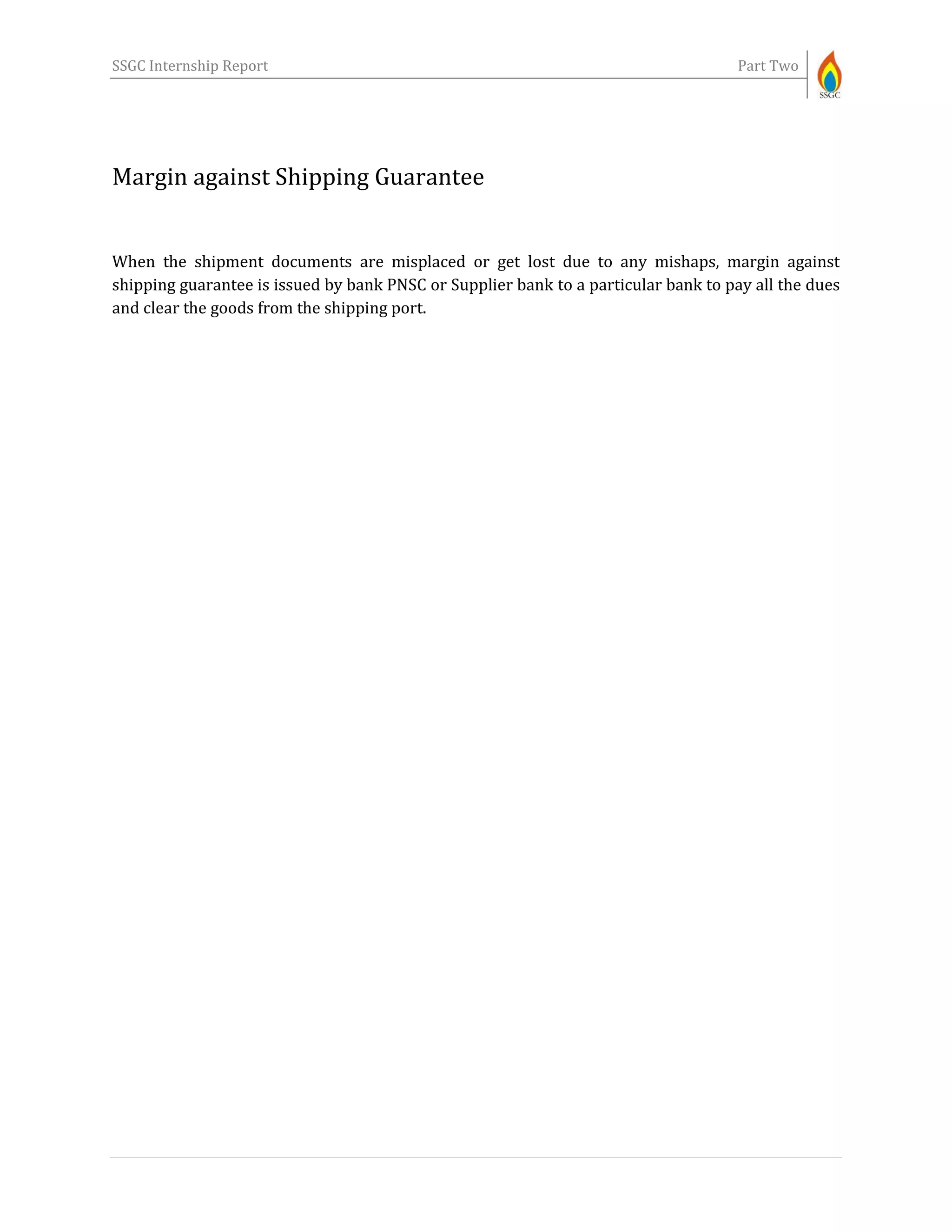SSGC Internship Report Part Two
Margin against Shipping Guarantee
When the shipment documents are misplaced or get lost due to any mishaps, margin against
shipping guarantee is issued by bank PNSC or Supplier bank to a particular bank to pay all the dues
and clear the goods from the shipping port.
 