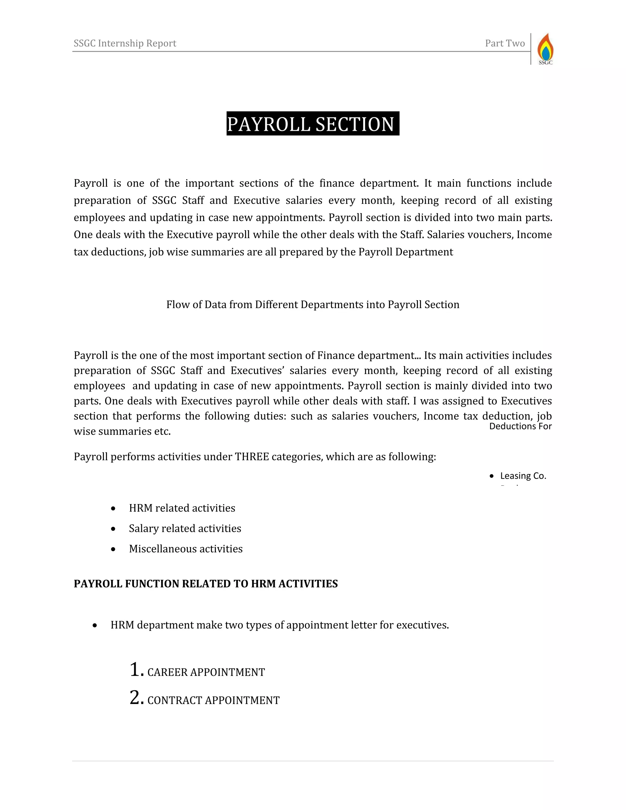 SSGC Internship Report Part Two
PAYROLL SECTION-
Payroll is one of the important sections of the finance department. It main functions include
preparation of SSGC Staff and Executive salaries every month, keeping record of all existing
employees and updating in case new appointments. Payroll section is divided into two main parts.
One deals with the Executive payroll while the other deals with the Staff. Salaries vouchers, Income
tax deductions, job wise summaries are all prepared by the Payroll Department
Flow of Data from Different Departments into Payroll Section
Payroll is the one of the most important section of Finance department... Its main activities includes
preparation of SSGC Staff and Executives’ salaries every month, keeping record of all existing
employees and updating in case of new appointments. Payroll section is mainly divided into two
parts. One deals with Executives payroll while other deals with staff. I was assigned to Executives
section that performs the following duties: such as salaries vouchers, Income tax deduction, job
wise summaries etc.
Payroll performs activities under THREE categories, which are as following:
 HRM related activities
 Salary related activities
 Miscellaneous activities
PAYROLL FUNCTION RELATED TO HRM ACTIVITIES
 HRM department make two types of appointment letter for executives.
1.CAREER APPOINTMENT
2.CONTRACT APPOINTMENT
Deductions For
 Leasing Co.
 Banks
 Insurance Co.
 