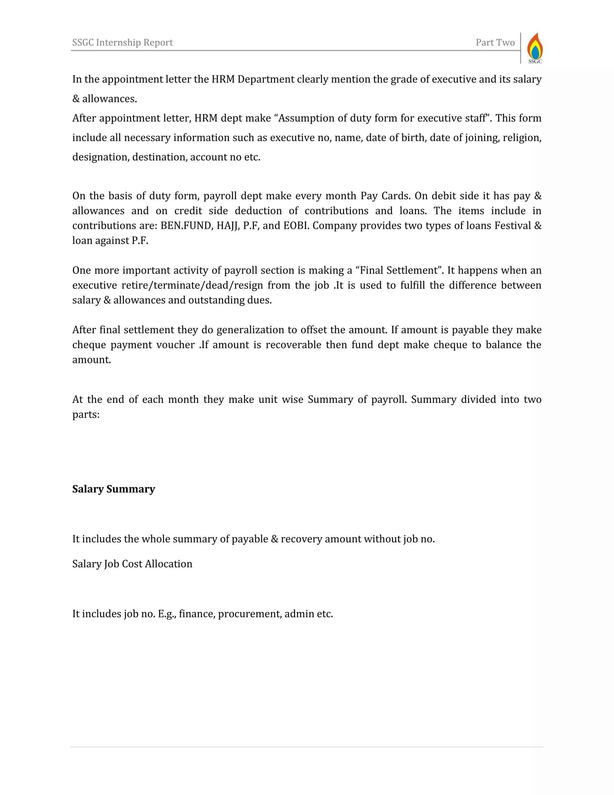 SSGC Internship Report Part Two
In the appointment letter the HRM Department clearly mention the grade of executive and its salary
& allowances.
After appointment letter, HRM dept make “Assumption of duty form for executive staff”. This form
include all necessary information such as executive no, name, date of birth, date of joining, religion,
designation, destination, account no etc.
On the basis of duty form, payroll dept make every month Pay Cards. On debit side it has pay &
allowances and on credit side deduction of contributions and loans. The items include in
contributions are: BEN.FUND, HAJJ, P.F, and EOBI. Company provides two types of loans Festival &
loan against P.F.
One more important activity of payroll section is making a “Final Settlement”. It happens when an
executive retire/terminate/dead/resign from the job .It is used to fulfill the difference between
salary & allowances and outstanding dues.
After final settlement they do generalization to offset the amount. If amount is payable they make
cheque payment voucher .If amount is recoverable then fund dept make cheque to balance the
amount.
At the end of each month they make unit wise Summary of payroll. Summary divided into two
parts:
Salary Summary
It includes the whole summary of payable & recovery amount without job no.
Salary Job Cost Allocation
It includes job no. E.g., finance, procurement, admin etc.
 