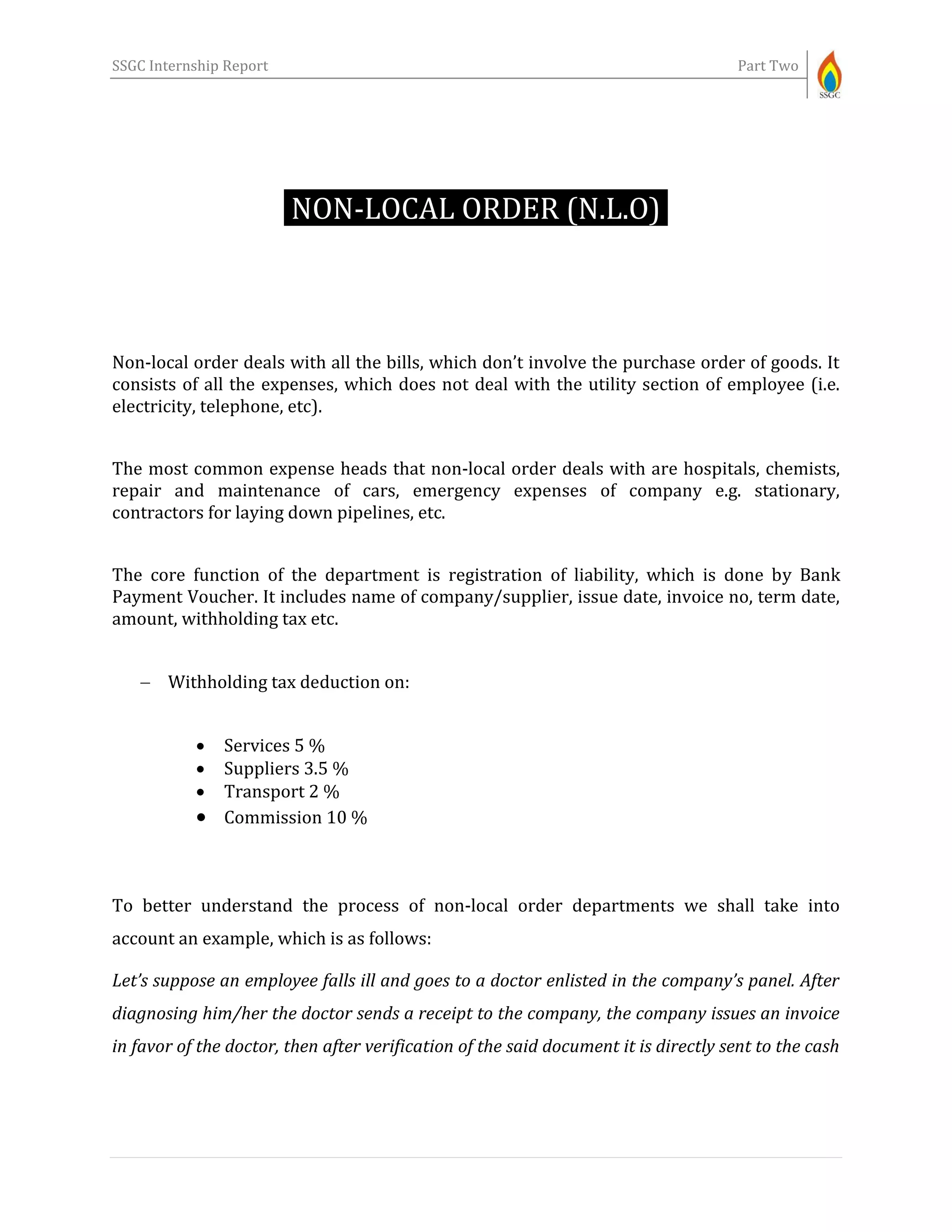 SSGC Internship Report Part Two
NON-LOCAL ORDER (N.L.O)-
Non-local order deals with all the bills, which don’t involve the purchase order of goods. It
consists of all the expenses, which does not deal with the utility section of employee (i.e.
electricity, telephone, etc).
The most common expense heads that non-local order deals with are hospitals, chemists,
repair and maintenance of cars, emergency expenses of company e.g. stationary,
contractors for laying down pipelines, etc.
The core function of the department is registration of liability, which is done by Bank
Payment Voucher. It includes name of company/supplier, issue date, invoice no, term date,
amount, withholding tax etc.
 Withholding tax deduction on:
 Services 5 %
 Suppliers 3.5 %
 Transport 2 %
 Commission 10 %
To better understand the process of non-local order departments we shall take into
account an example, which is as follows:
Let’s suppose an employee falls ill and goes to a doctor enlisted in the company’s panel. After
diagnosing him/her the doctor sends a receipt to the company, the company issues an invoice
in favor of the doctor, then after verification of the said document it is directly sent to the cash
 