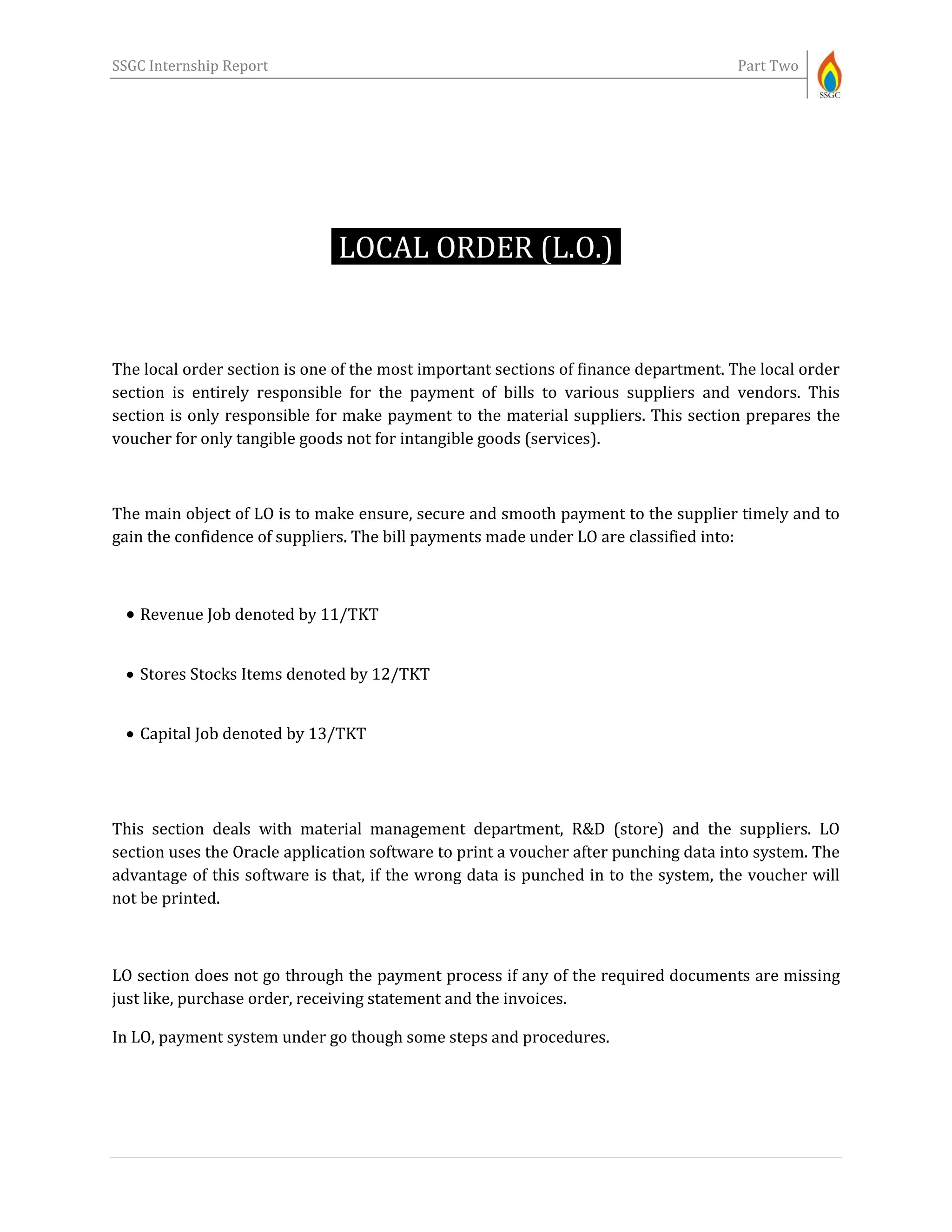 SSGC Internship Report Part Two
LOCAL ORDER (L.O.)-
The local order section is one of the most important sections of finance department. The local order
section is entirely responsible for the payment of bills to various suppliers and vendors. This
section is only responsible for make payment to the material suppliers. This section prepares the
voucher for only tangible goods not for intangible goods (services).
The main object of LO is to make ensure, secure and smooth payment to the supplier timely and to
gain the confidence of suppliers. The bill payments made under LO are classified into:
 Revenue Job denoted by 11/TKT
 Stores Stocks Items denoted by 12/TKT
 Capital Job denoted by 13/TKT
This section deals with material management department, R&D (store) and the suppliers. LO
section uses the Oracle application software to print a voucher after punching data into system. The
advantage of this software is that, if the wrong data is punched in to the system, the voucher will
not be printed.
LO section does not go through the payment process if any of the required documents are missing
just like, purchase order, receiving statement and the invoices.
In LO, payment system under go though some steps and procedures.
 