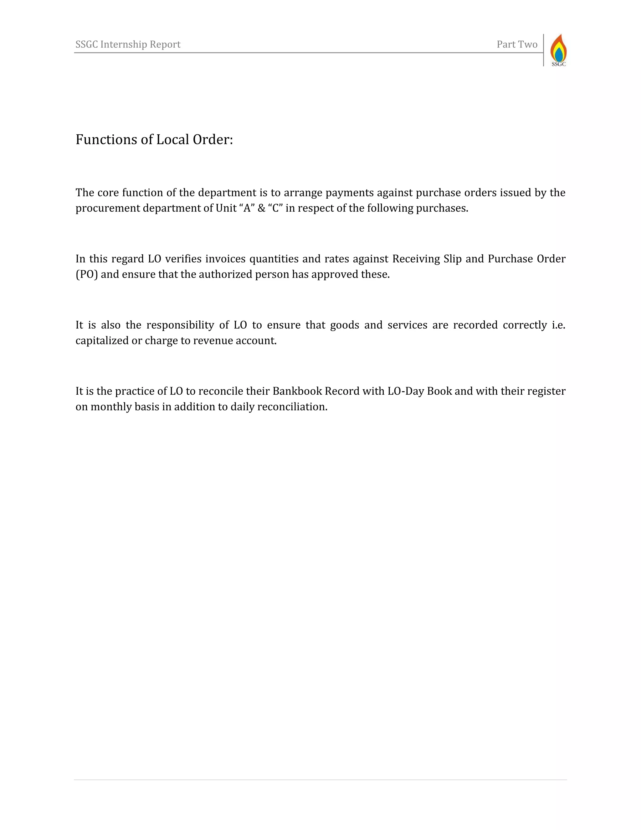 SSGC Internship Report Part Two
Functions of Local Order:
The core function of the department is to arrange payments against purchase orders issued by the
procurement department of Unit “A” & “C” in respect of the following purchases.
In this regard LO verifies invoices quantities and rates against Receiving Slip and Purchase Order
(PO) and ensure that the authorized person has approved these.
It is also the responsibility of LO to ensure that goods and services are recorded correctly i.e.
capitalized or charge to revenue account.
It is the practice of LO to reconcile their Bankbook Record with LO-Day Book and with their register
on monthly basis in addition to daily reconciliation.
 