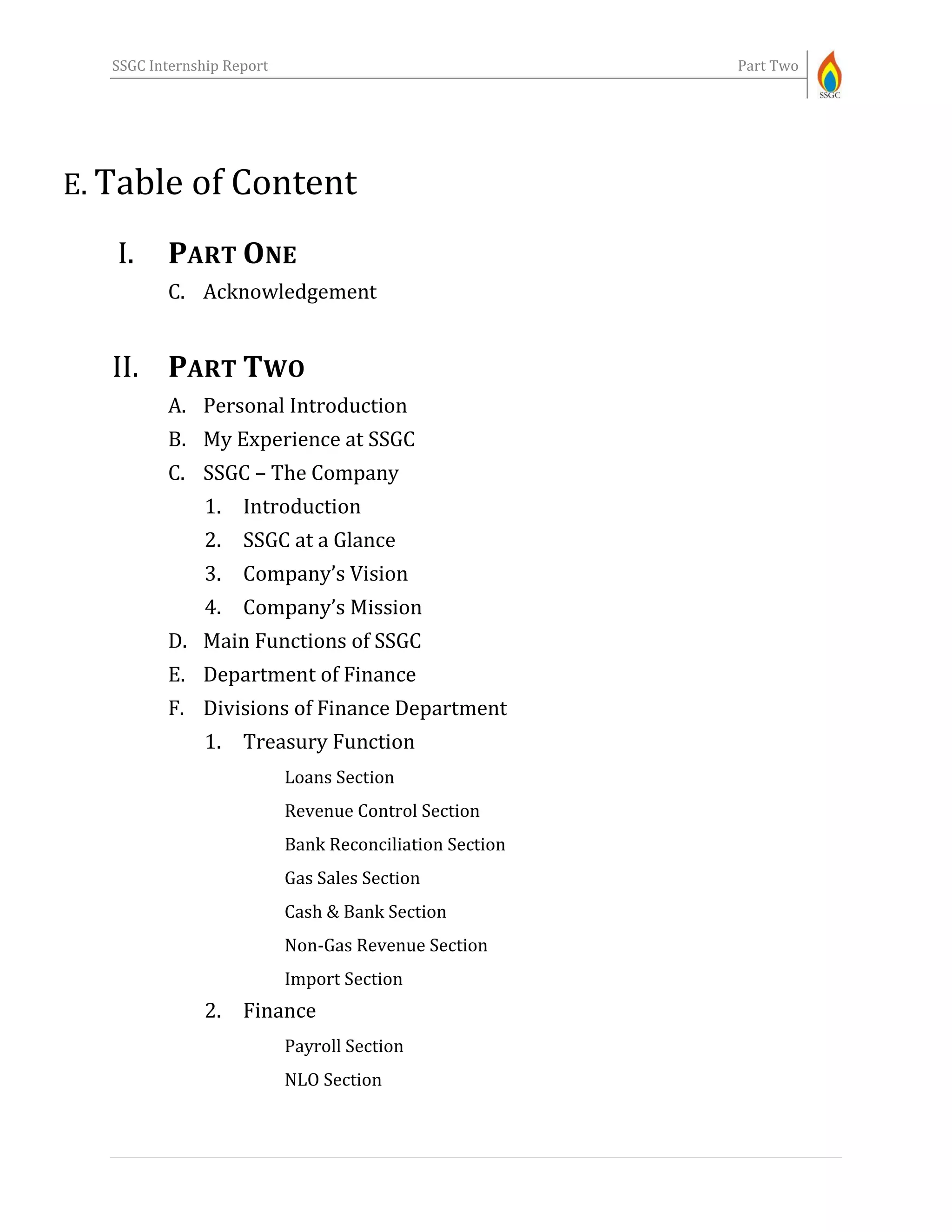 SSGC Internship Report Part Two
E. Table of Content
I. PART ONE
C. Acknowledgement
II. PART TWO
A. Personal Introduction
B. My Experience at SSGC
C. SSGC – The Company
1. Introduction
2. SSGC at a Glance
3. Company’s Vision
4. Company’s Mission
D. Main Functions of SSGC
E. Department of Finance
F. Divisions of Finance Department
1. Treasury Function
Loans Section
Revenue Control Section
Bank Reconciliation Section
Gas Sales Section
Cash & Bank Section
Non-Gas Revenue Section
Import Section
2. Finance
Payroll Section
NLO Section
 