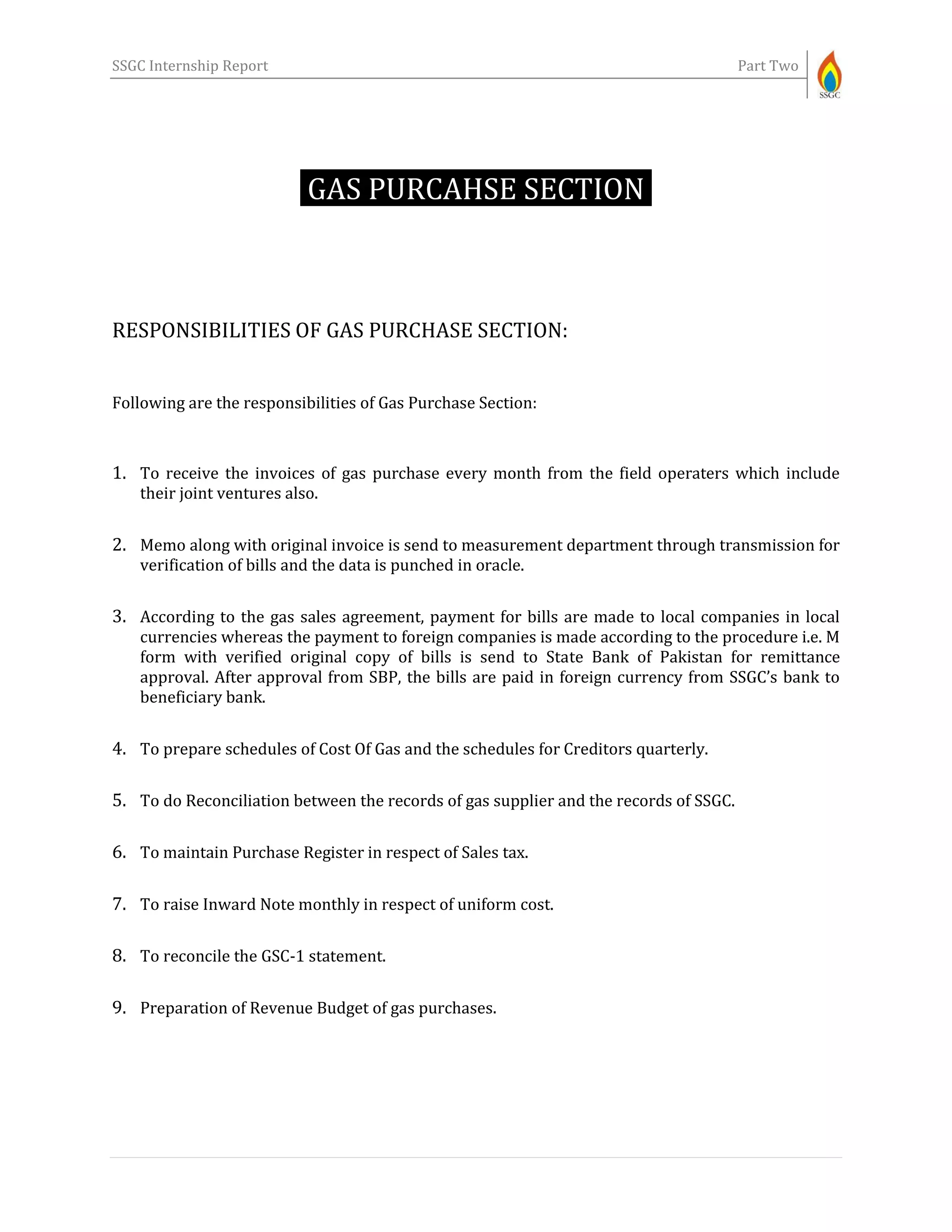 SSGC Internship Report Part Two
GAS PURCAHSE SECTION-
RESPONSIBILITIES OF GAS PURCHASE SECTION:
Following are the responsibilities of Gas Purchase Section:
1. To receive the invoices of gas purchase every month from the field operaters which include
their joint ventures also.
2. Memo along with original invoice is send to measurement department through transmission for
verification of bills and the data is punched in oracle.
3. According to the gas sales agreement, payment for bills are made to local companies in local
currencies whereas the payment to foreign companies is made according to the procedure i.e. M
form with verified original copy of bills is send to State Bank of Pakistan for remittance
approval. After approval from SBP, the bills are paid in foreign currency from SSGC’s bank to
beneficiary bank.
4. To prepare schedules of Cost Of Gas and the schedules for Creditors quarterly.
5. To do Reconciliation between the records of gas supplier and the records of SSGC.
6. To maintain Purchase Register in respect of Sales tax.
7. To raise Inward Note monthly in respect of uniform cost.
8. To reconcile the GSC-1 statement.
9. Preparation of Revenue Budget of gas purchases.
 