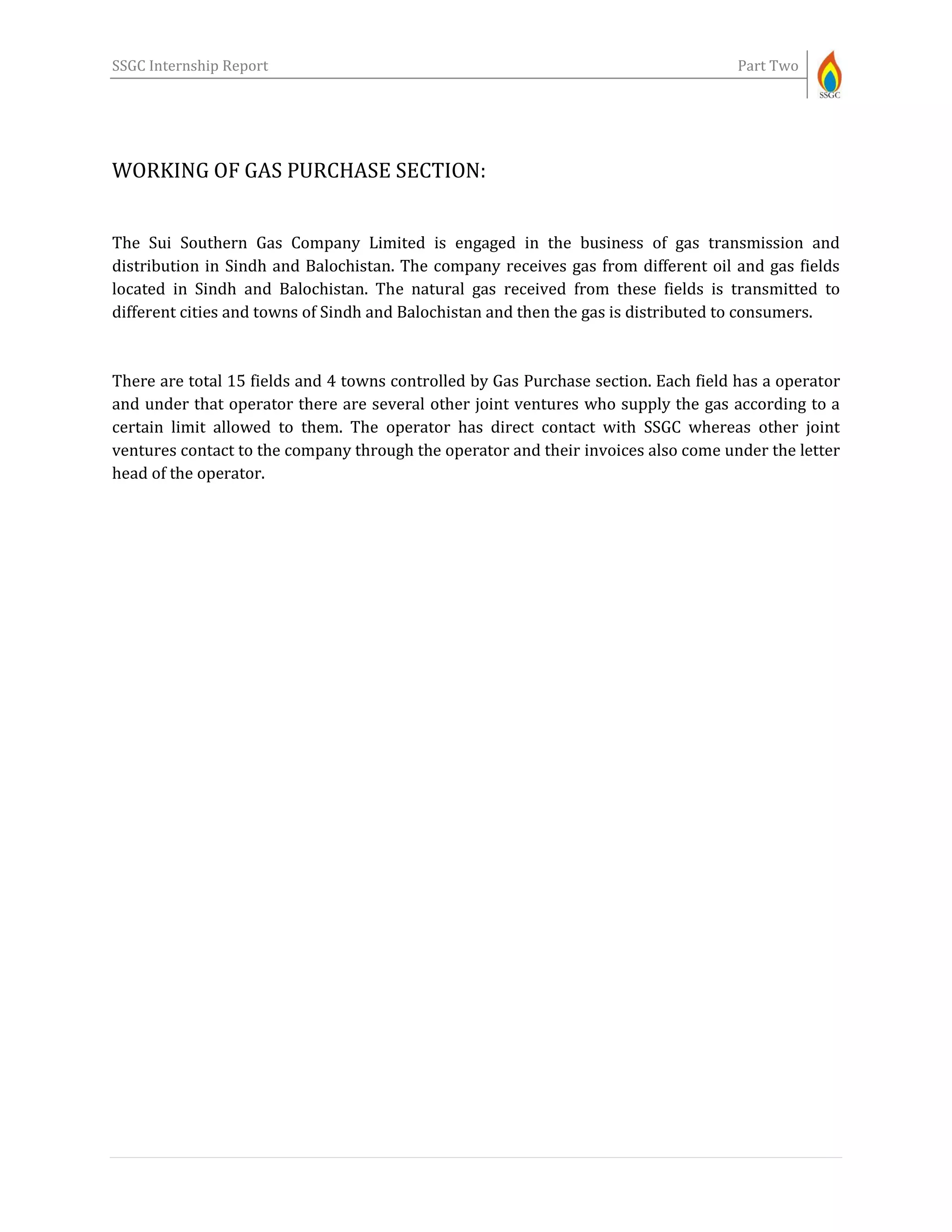 SSGC Internship Report Part Two
WORKING OF GAS PURCHASE SECTION:
The Sui Southern Gas Company Limited is engaged in the business of gas transmission and
distribution in Sindh and Balochistan. The company receives gas from different oil and gas fields
located in Sindh and Balochistan. The natural gas received from these fields is transmitted to
different cities and towns of Sindh and Balochistan and then the gas is distributed to consumers.
There are total 15 fields and 4 towns controlled by Gas Purchase section. Each field has a operator
and under that operator there are several other joint ventures who supply the gas according to a
certain limit allowed to them. The operator has direct contact with SSGC whereas other joint
ventures contact to the company through the operator and their invoices also come under the letter
head of the operator.
 