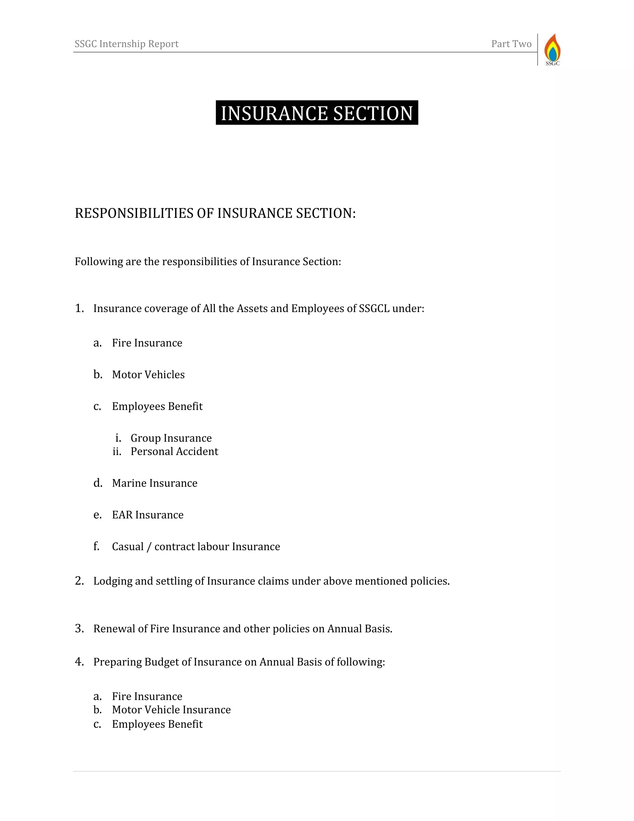 SSGC Internship Report Part Two
INSURANCE SECTION-
RESPONSIBILITIES OF INSURANCE SECTION:
Following are the responsibilities of Insurance Section:
1. Insurance coverage of All the Assets and Employees of SSGCL under:
a. Fire Insurance
b. Motor Vehicles
c. Employees Benefit
i. Group Insurance
ii. Personal Accident
d. Marine Insurance
e. EAR Insurance
f. Casual / contract labour Insurance
2. Lodging and settling of Insurance claims under above mentioned policies.
3. Renewal of Fire Insurance and other policies on Annual Basis.
4. Preparing Budget of Insurance on Annual Basis of following:
a. Fire Insurance
b. Motor Vehicle Insurance
c. Employees Benefit
 
