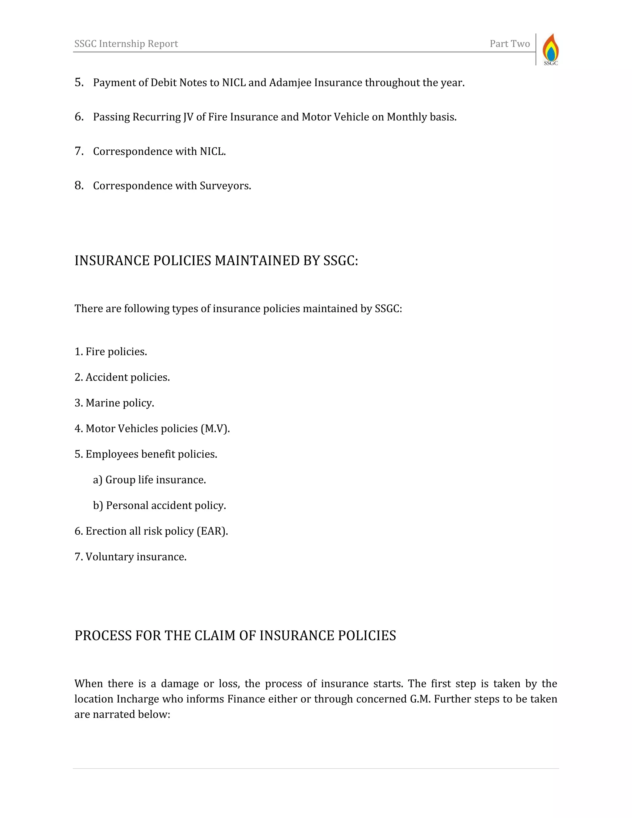 SSGC Internship Report Part Two
5. Payment of Debit Notes to NICL and Adamjee Insurance throughout the year.
6. Passing Recurring JV of Fire Insurance and Motor Vehicle on Monthly basis.
7. Correspondence with NICL.
8. Correspondence with Surveyors.
INSURANCE POLICIES MAINTAINED BY SSGC:
There are following types of insurance policies maintained by SSGC:
1. Fire policies.
2. Accident policies.
3. Marine policy.
4. Motor Vehicles policies (M.V).
5. Employees benefit policies.
a) Group life insurance.
b) Personal accident policy.
6. Erection all risk policy (EAR).
7. Voluntary insurance.
PROCESS FOR THE CLAIM OF INSURANCE POLICIES
When there is a damage or loss, the process of insurance starts. The first step is taken by the
location Incharge who informs Finance either or through concerned G.M. Further steps to be taken
are narrated below:
 