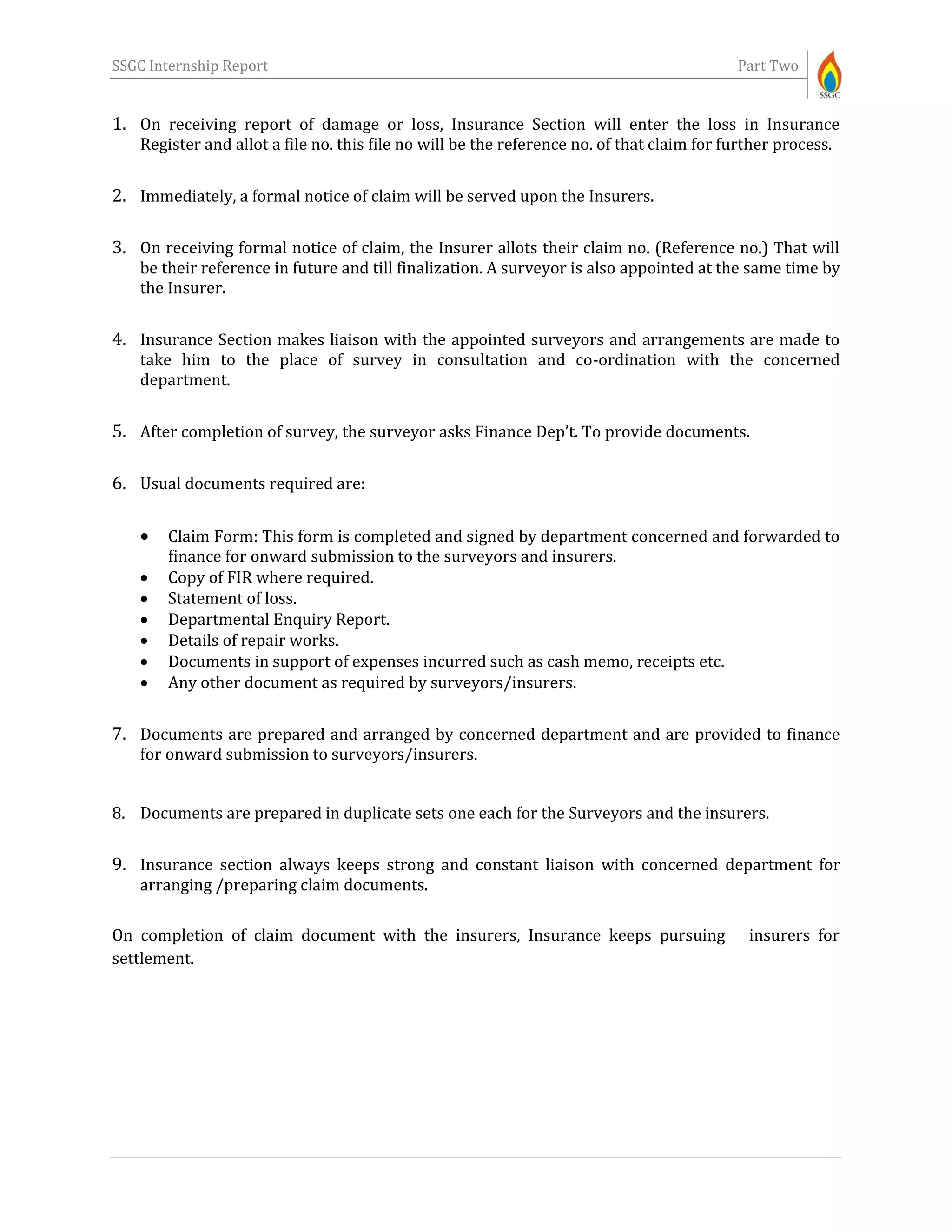 SSGC Internship Report Part Two
1. On receiving report of damage or loss, Insurance Section will enter the loss in Insurance
Register and allot a file no. this file no will be the reference no. of that claim for further process.
2. Immediately, a formal notice of claim will be served upon the Insurers.
3. On receiving formal notice of claim, the Insurer allots their claim no. (Reference no.) That will
be their reference in future and till finalization. A surveyor is also appointed at the same time by
the Insurer.
4. Insurance Section makes liaison with the appointed surveyors and arrangements are made to
take him to the place of survey in consultation and co-ordination with the concerned
department.
5. After completion of survey, the surveyor asks Finance Dep’t. To provide documents.
6. Usual documents required are:
 Claim Form: This form is completed and signed by department concerned and forwarded to
finance for onward submission to the surveyors and insurers.
 Copy of FIR where required.
 Statement of loss.
 Departmental Enquiry Report.
 Details of repair works.
 Documents in support of expenses incurred such as cash memo, receipts etc.
 Any other document as required by surveyors/insurers.
7. Documents are prepared and arranged by concerned department and are provided to finance
for onward submission to surveyors/insurers.
8. Documents are prepared in duplicate sets one each for the Surveyors and the insurers.
9. Insurance section always keeps strong and constant liaison with concerned department for
arranging /preparing claim documents.
On completion of claim document with the insurers, Insurance keeps pursuing insurers for
settlement.
 