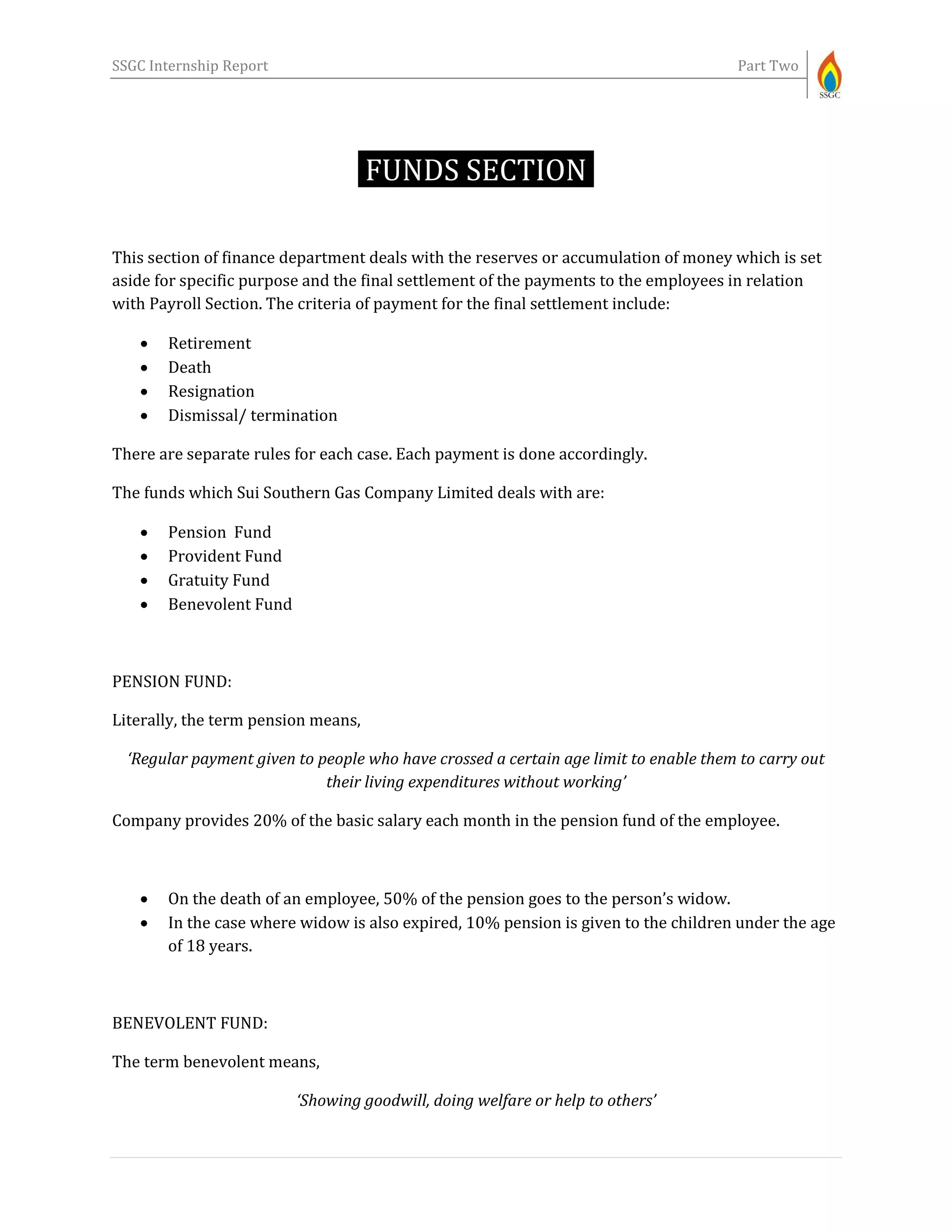 SSGC Internship Report Part Two
FUNDS SECTION-
This section of finance department deals with the reserves or accumulation of money which is set
aside for specific purpose and the final settlement of the payments to the employees in relation
with Payroll Section. The criteria of payment for the final settlement include:
 Retirement
 Death
 Resignation
 Dismissal/ termination
There are separate rules for each case. Each payment is done accordingly.
The funds which Sui Southern Gas Company Limited deals with are:
 Pension Fund
 Provident Fund
 Gratuity Fund
 Benevolent Fund
PENSION FUND:
Literally, the term pension means,
‘Regular payment given to people who have crossed a certain age limit to enable them to carry out
their living expenditures without working’
Company provides 20% of the basic salary each month in the pension fund of the employee.
 On the death of an employee, 50% of the pension goes to the person’s widow.
 In the case where widow is also expired, 10% pension is given to the children under the age
of 18 years.
BENEVOLENT FUND:
The term benevolent means,
‘Showing goodwill, doing welfare or help to others’
 