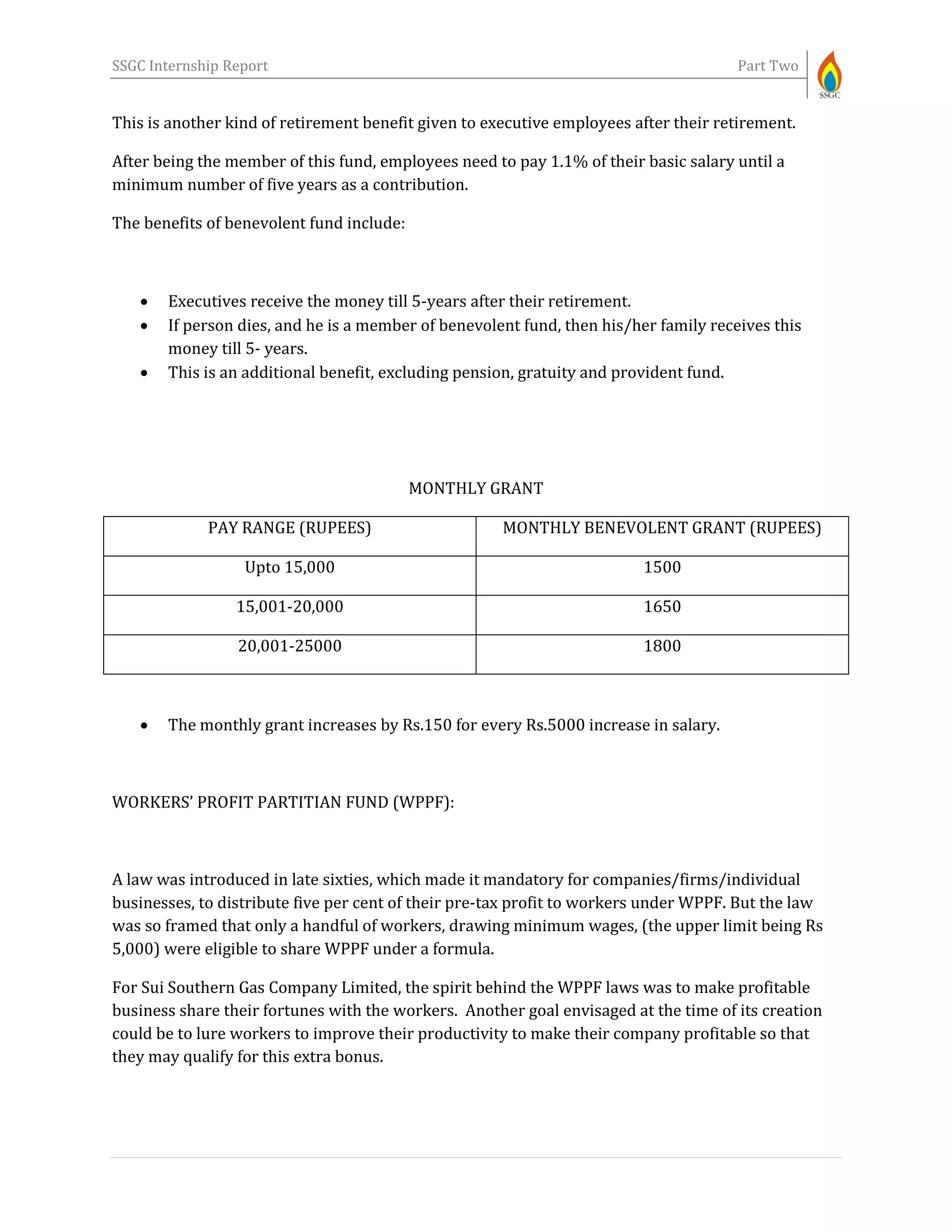 SSGC Internship Report Part Two
This is another kind of retirement benefit given to executive employees after their retirement.
After being the member of this fund, employees need to pay 1.1% of their basic salary until a
minimum number of five years as a contribution.
The benefits of benevolent fund include:
 Executives receive the money till 5-years after their retirement.
 If person dies, and he is a member of benevolent fund, then his/her family receives this
money till 5- years.
 This is an additional benefit, excluding pension, gratuity and provident fund.
MONTHLY GRANT
PAY RANGE (RUPEES) MONTHLY BENEVOLENT GRANT (RUPEES)
Upto 15,000 1500
15,001-20,000 1650
20,001-25000 1800
 The monthly grant increases by Rs.150 for every Rs.5000 increase in salary.
WORKERS’ PROFIT PARTITIAN FUND (WPPF):
A law was introduced in late sixties, which made it mandatory for companies/firms/individual
businesses, to distribute five per cent of their pre-tax profit to workers under WPPF. But the law
was so framed that only a handful of workers, drawing minimum wages, (the upper limit being Rs
5,000) were eligible to share WPPF under a formula.
For Sui Southern Gas Company Limited, the spirit behind the WPPF laws was to make profitable
business share their fortunes with the workers. Another goal envisaged at the time of its creation
could be to lure workers to improve their productivity to make their company profitable so that
they may qualify for this extra bonus.
 