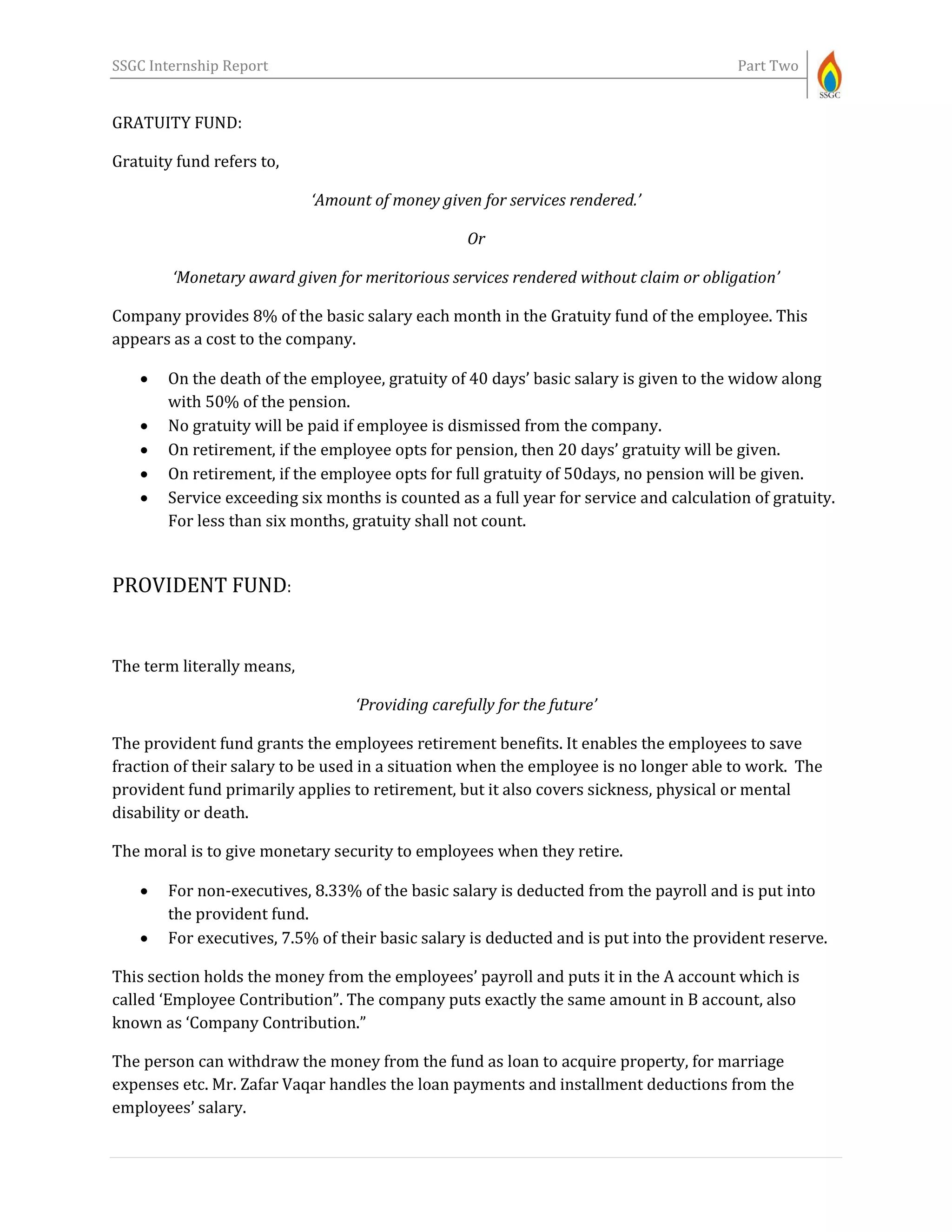 SSGC Internship Report Part Two
GRATUITY FUND:
Gratuity fund refers to,
‘Amount of money given for services rendered.’
Or
‘Monetary award given for meritorious services rendered without claim or obligation’
Company provides 8% of the basic salary each month in the Gratuity fund of the employee. This
appears as a cost to the company.
 On the death of the employee, gratuity of 40 days’ basic salary is given to the widow along
with 50% of the pension.
 No gratuity will be paid if employee is dismissed from the company.
 On retirement, if the employee opts for pension, then 20 days’ gratuity will be given.
 On retirement, if the employee opts for full gratuity of 50days, no pension will be given.
 Service exceeding six months is counted as a full year for service and calculation of gratuity.
For less than six months, gratuity shall not count.
PROVIDENT FUND:
The term literally means,
‘Providing carefully for the future’
The provident fund grants the employees retirement benefits. It enables the employees to save
fraction of their salary to be used in a situation when the employee is no longer able to work. The
provident fund primarily applies to retirement, but it also covers sickness, physical or mental
disability or death.
The moral is to give monetary security to employees when they retire.
 For non-executives, 8.33% of the basic salary is deducted from the payroll and is put into
the provident fund.
 For executives, 7.5% of their basic salary is deducted and is put into the provident reserve.
This section holds the money from the employees’ payroll and puts it in the A account which is
called ‘Employee Contribution”. The company puts exactly the same amount in B account, also
known as ‘Company Contribution.”
The person can withdraw the money from the fund as loan to acquire property, for marriage
expenses etc. Mr. Zafar Vaqar handles the loan payments and installment deductions from the
employees’ salary.
 