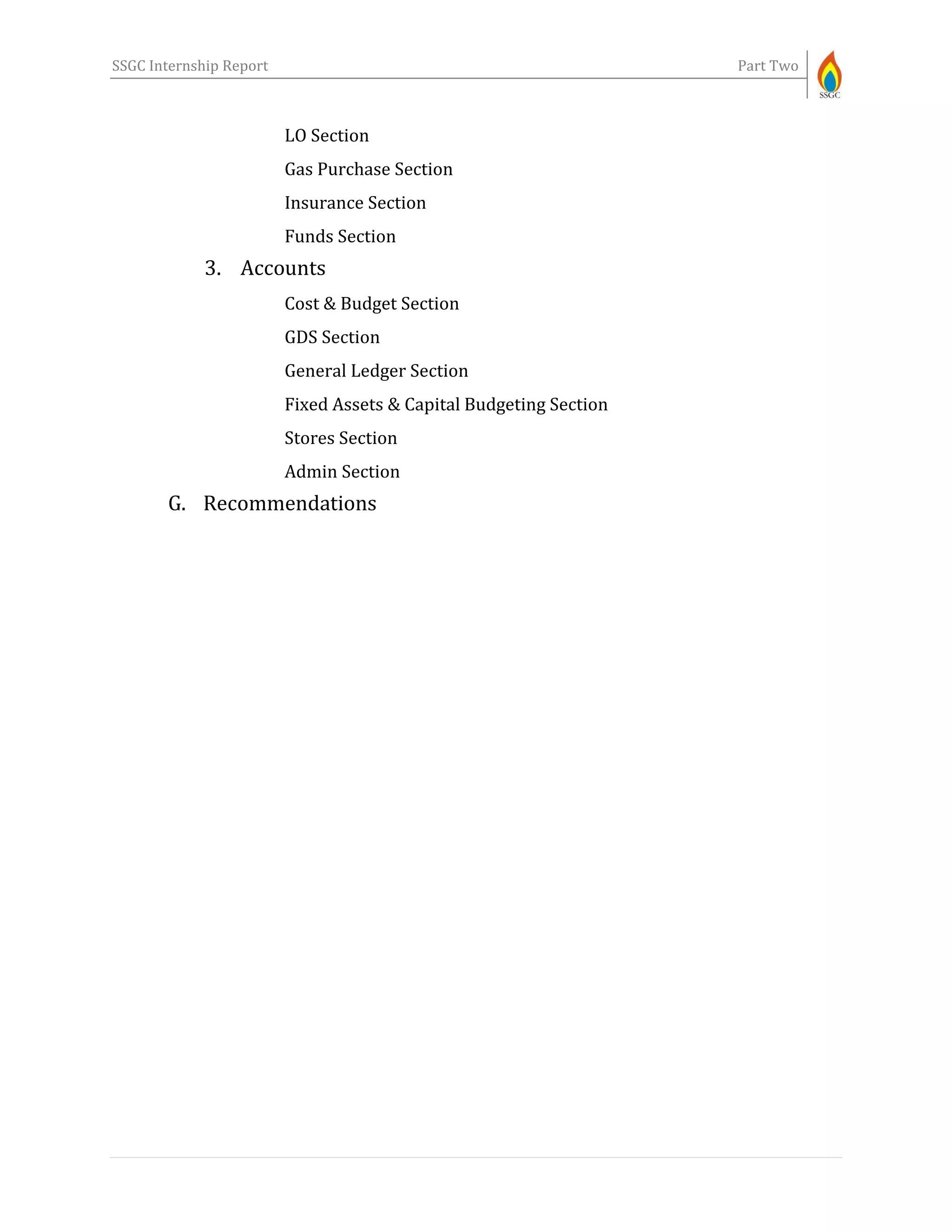 SSGC Internship Report Part Two
LO Section
Gas Purchase Section
Insurance Section
Funds Section
3. Accounts
Cost & Budget Section
GDS Section
General Ledger Section
Fixed Assets & Capital Budgeting Section
Stores Section
Admin Section
G. Recommendations
 