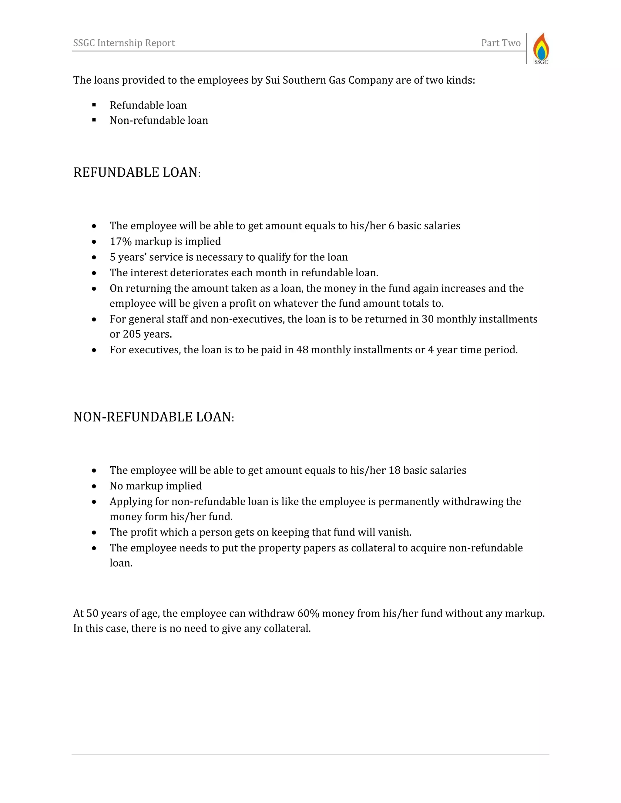 SSGC Internship Report Part Two
The loans provided to the employees by Sui Southern Gas Company are of two kinds:
 Refundable loan
 Non-refundable loan
REFUNDABLE LOAN:
 The employee will be able to get amount equals to his/her 6 basic salaries
 17% markup is implied
 5 years’ service is necessary to qualify for the loan
 The interest deteriorates each month in refundable loan.
 On returning the amount taken as a loan, the money in the fund again increases and the
employee will be given a profit on whatever the fund amount totals to.
 For general staff and non-executives, the loan is to be returned in 30 monthly installments
or 205 years.
 For executives, the loan is to be paid in 48 monthly installments or 4 year time period.
NON-REFUNDABLE LOAN:
 The employee will be able to get amount equals to his/her 18 basic salaries
 No markup implied
 Applying for non-refundable loan is like the employee is permanently withdrawing the
money form his/her fund.
 The profit which a person gets on keeping that fund will vanish.
 The employee needs to put the property papers as collateral to acquire non-refundable
loan.
At 50 years of age, the employee can withdraw 60% money from his/her fund without any markup.
In this case, there is no need to give any collateral.
 