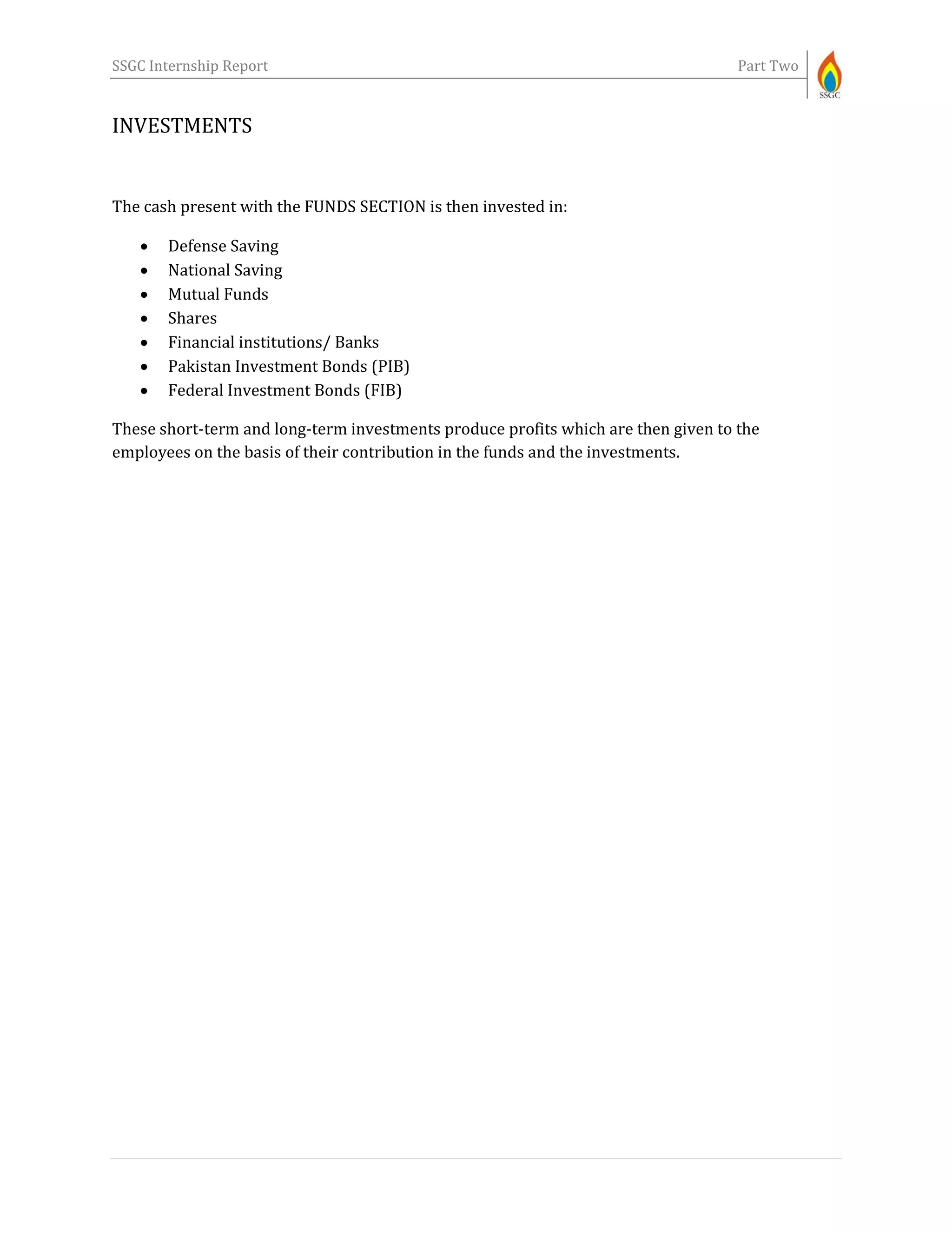 SSGC Internship Report Part Two
INVESTMENTS
The cash present with the FUNDS SECTION is then invested in:
 Defense Saving
 National Saving
 Mutual Funds
 Shares
 Financial institutions/ Banks
 Pakistan Investment Bonds (PIB)
 Federal Investment Bonds (FIB)
These short-term and long-term investments produce profits which are then given to the
employees on the basis of their contribution in the funds and the investments.
 