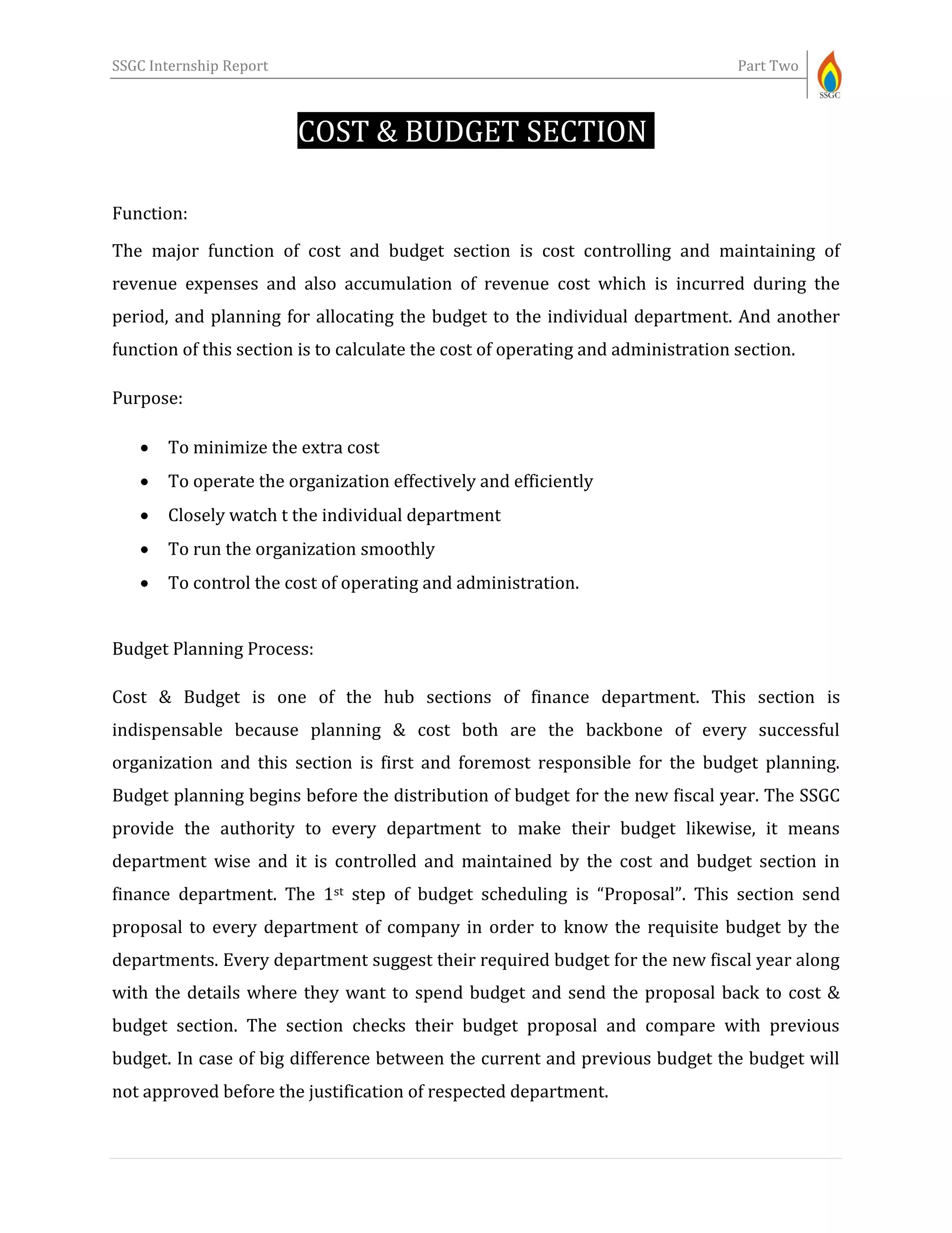 SSGC Internship Report Part Two
COST & BUDGET SECTION-
Function:
The major function of cost and budget section is cost controlling and maintaining of
revenue expenses and also accumulation of revenue cost which is incurred during the
period, and planning for allocating the budget to the individual department. And another
function of this section is to calculate the cost of operating and administration section.
Purpose:
 To minimize the extra cost
 To operate the organization effectively and efficiently
 Closely watch t the individual department
 To run the organization smoothly
 To control the cost of operating and administration.
Budget Planning Process:
Cost & Budget is one of the hub sections of finance department. This section is
indispensable because planning & cost both are the backbone of every successful
organization and this section is first and foremost responsible for the budget planning.
Budget planning begins before the distribution of budget for the new fiscal year. The SSGC
provide the authority to every department to make their budget likewise, it means
department wise and it is controlled and maintained by the cost and budget section in
finance department. The 1st step of budget scheduling is “Proposal”. This section send
proposal to every department of company in order to know the requisite budget by the
departments. Every department suggest their required budget for the new fiscal year along
with the details where they want to spend budget and send the proposal back to cost &
budget section. The section checks their budget proposal and compare with previous
budget. In case of big difference between the current and previous budget the budget will
not approved before the justification of respected department.
 