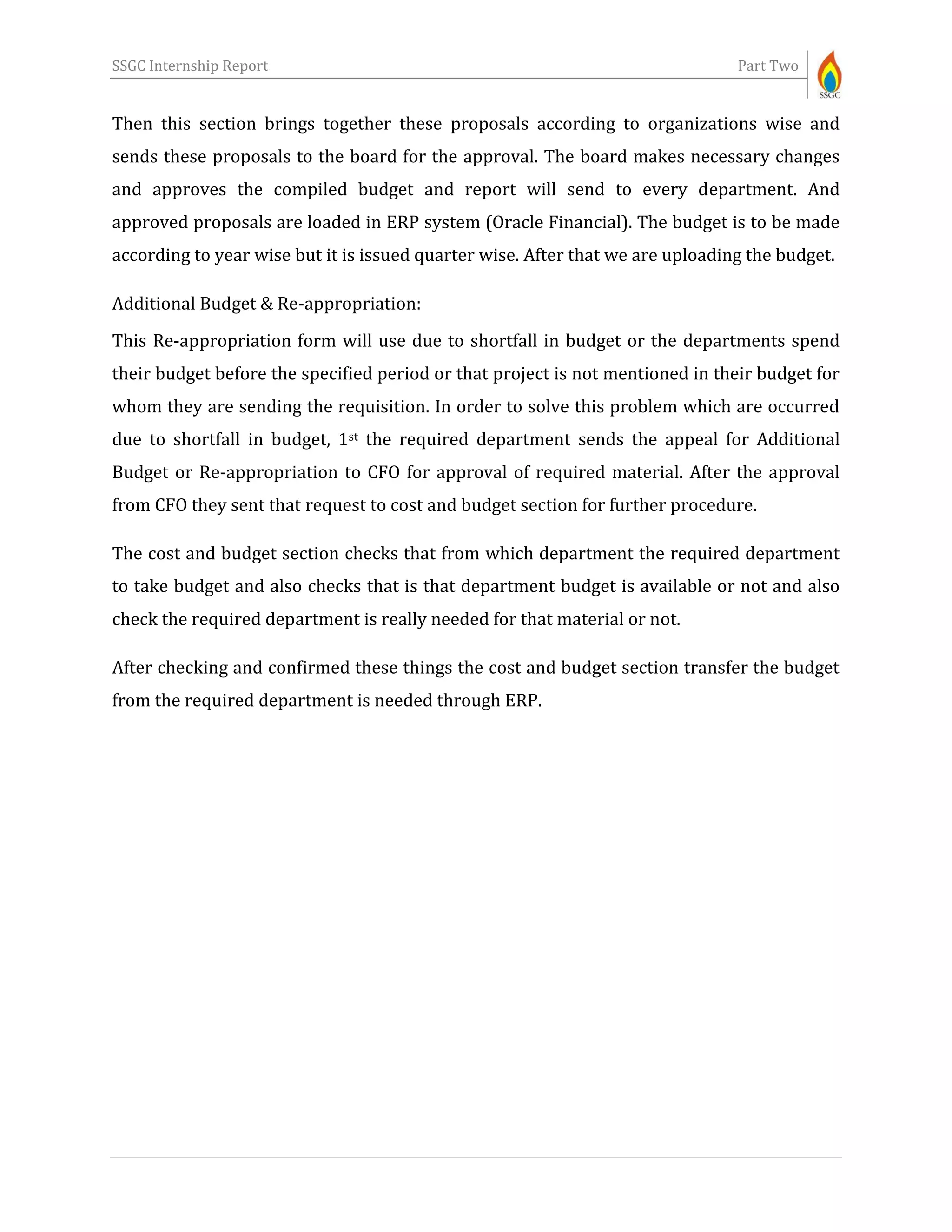 SSGC Internship Report Part Two
Then this section brings together these proposals according to organizations wise and
sends these proposals to the board for the approval. The board makes necessary changes
and approves the compiled budget and report will send to every department. And
approved proposals are loaded in ERP system (Oracle Financial). The budget is to be made
according to year wise but it is issued quarter wise. After that we are uploading the budget.
Additional Budget & Re-appropriation:
This Re-appropriation form will use due to shortfall in budget or the departments spend
their budget before the specified period or that project is not mentioned in their budget for
whom they are sending the requisition. In order to solve this problem which are occurred
due to shortfall in budget, 1st the required department sends the appeal for Additional
Budget or Re-appropriation to CFO for approval of required material. After the approval
from CFO they sent that request to cost and budget section for further procedure.
The cost and budget section checks that from which department the required department
to take budget and also checks that is that department budget is available or not and also
check the required department is really needed for that material or not.
After checking and confirmed these things the cost and budget section transfer the budget
from the required department is needed through ERP.
 