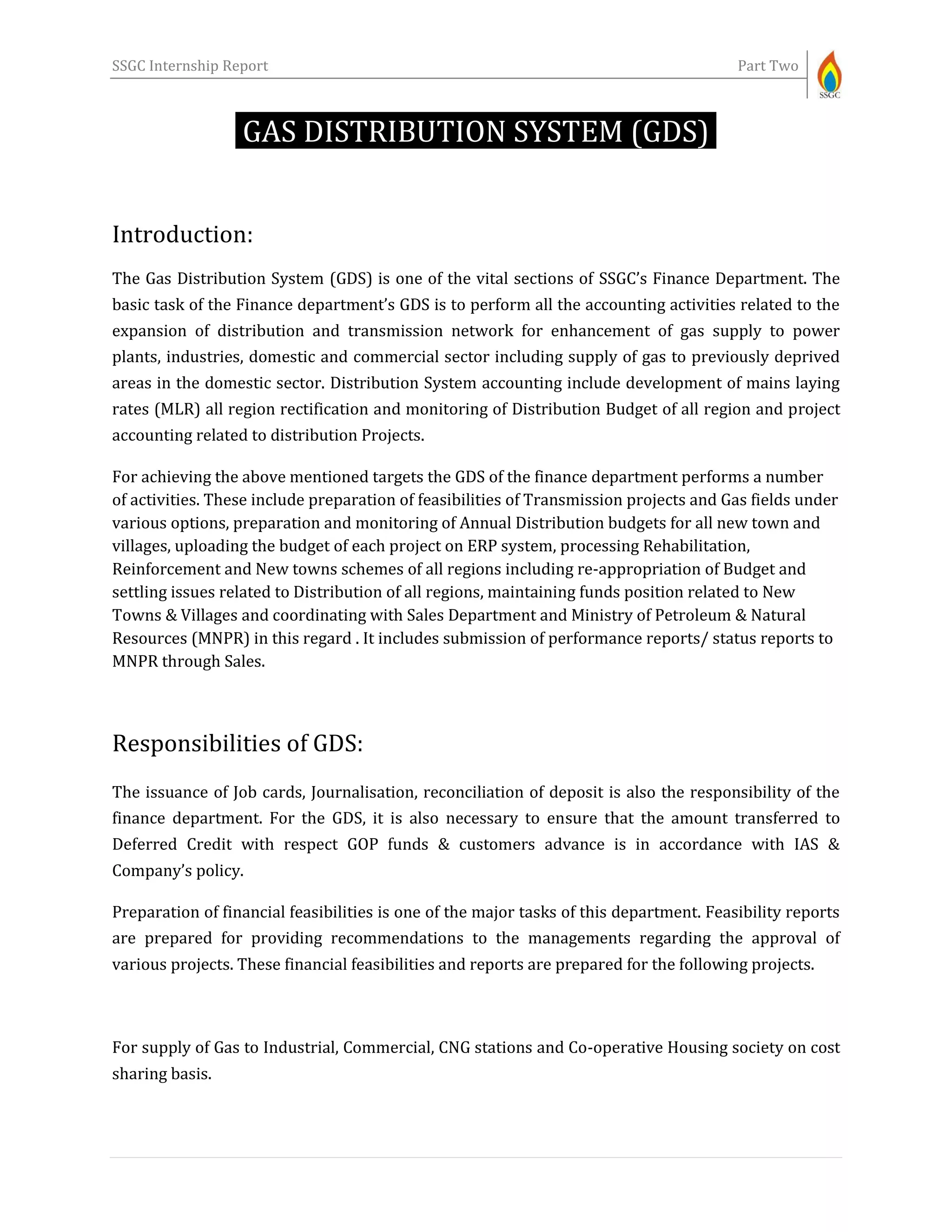 SSGC Internship Report Part Two
GAS DISTRIBUTION SYSTEM (GDS)-
Introduction:
The Gas Distribution System (GDS) is one of the vital sections of SSGC’s Finance Department. The
basic task of the Finance department’s GDS is to perform all the accounting activities related to the
expansion of distribution and transmission network for enhancement of gas supply to power
plants, industries, domestic and commercial sector including supply of gas to previously deprived
areas in the domestic sector. Distribution System accounting include development of mains laying
rates (MLR) all region rectification and monitoring of Distribution Budget of all region and project
accounting related to distribution Projects.
For achieving the above mentioned targets the GDS of the finance department performs a number
of activities. These include preparation of feasibilities of Transmission projects and Gas fields under
various options, preparation and monitoring of Annual Distribution budgets for all new town and
villages, uploading the budget of each project on ERP system, processing Rehabilitation,
Reinforcement and New towns schemes of all regions including re-appropriation of Budget and
settling issues related to Distribution of all regions, maintaining funds position related to New
Towns & Villages and coordinating with Sales Department and Ministry of Petroleum & Natural
Resources (MNPR) in this regard . It includes submission of performance reports/ status reports to
MNPR through Sales.
Responsibilities of GDS:
The issuance of Job cards, Journalisation, reconciliation of deposit is also the responsibility of the
finance department. For the GDS, it is also necessary to ensure that the amount transferred to
Deferred Credit with respect GOP funds & customers advance is in accordance with IAS &
Company’s policy.
Preparation of financial feasibilities is one of the major tasks of this department. Feasibility reports
are prepared for providing recommendations to the managements regarding the approval of
various projects. These financial feasibilities and reports are prepared for the following projects.
For supply of Gas to Industrial, Commercial, CNG stations and Co-operative Housing society on cost
sharing basis.
 