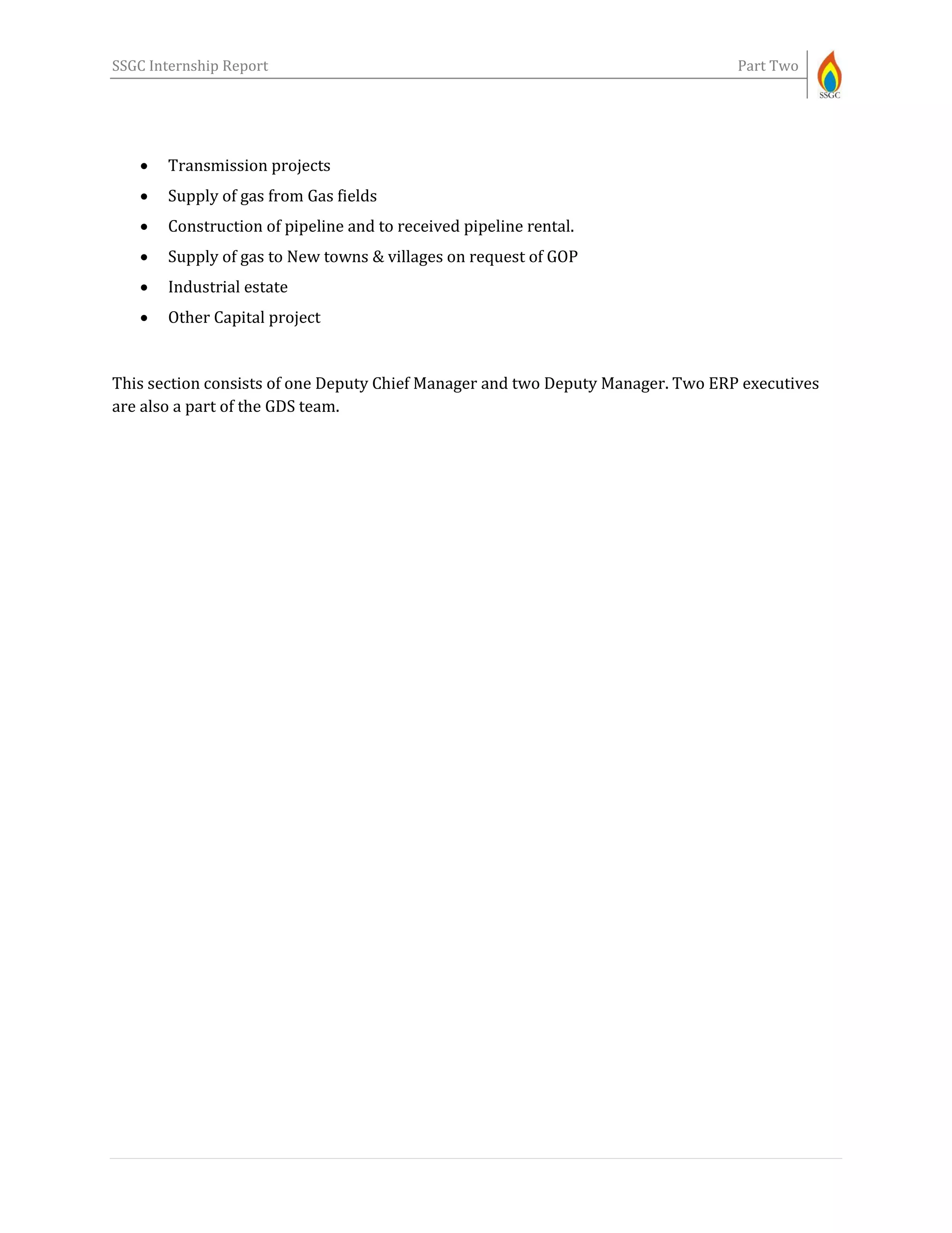 SSGC Internship Report Part Two
 Transmission projects
 Supply of gas from Gas fields
 Construction of pipeline and to received pipeline rental.
 Supply of gas to New towns & villages on request of GOP
 Industrial estate
 Other Capital project
This section consists of one Deputy Chief Manager and two Deputy Manager. Two ERP executives
are also a part of the GDS team.
 