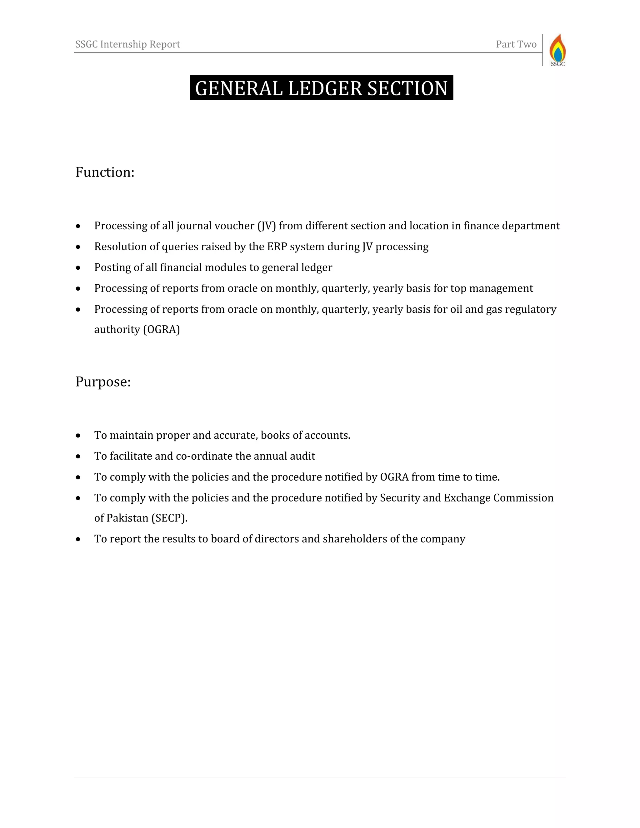 SSGC Internship Report Part Two
GENERAL LEDGER SECTION-
Function:
 Processing of all journal voucher (JV) from different section and location in finance department
 Resolution of queries raised by the ERP system during JV processing
 Posting of all financial modules to general ledger
 Processing of reports from oracle on monthly, quarterly, yearly basis for top management
 Processing of reports from oracle on monthly, quarterly, yearly basis for oil and gas regulatory
authority (OGRA)
Purpose:
 To maintain proper and accurate, books of accounts.
 To facilitate and co-ordinate the annual audit
 To comply with the policies and the procedure notified by OGRA from time to time.
 To comply with the policies and the procedure notified by Security and Exchange Commission
of Pakistan (SECP).
 To report the results to board of directors and shareholders of the company
 