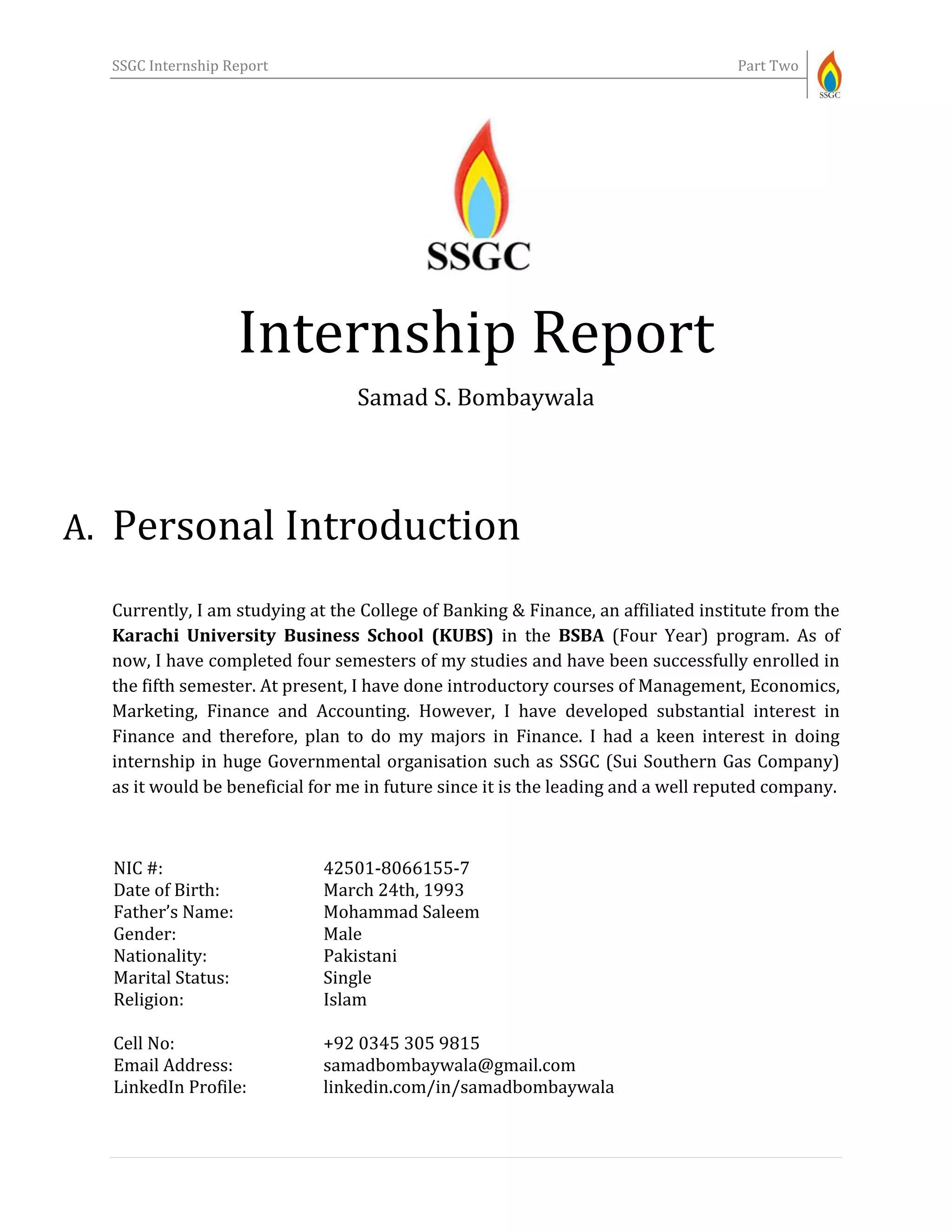 SSGC Internship Report Part Two
Internship Report
Samad S. Bombaywala
A. Personal Introduction
Currently, I am studying at the College of Banking & Finance, an affiliated institute from the
Karachi University Business School (KUBS) in the BSBA (Four Year) program. As of
now, I have completed four semesters of my studies and have been successfully enrolled in
the fifth semester. At present, I have done introductory courses of Management, Economics,
Marketing, Finance and Accounting. However, I have developed substantial interest in
Finance and therefore, plan to do my majors in Finance. I had a keen interest in doing
internship in huge Governmental organisation such as SSGC (Sui Southern Gas Company)
as it would be beneficial for me in future since it is the leading and a well reputed company.
NIC #:
Date of Birth:
Father’s Name:
Gender:
Nationality:
Marital Status:
Religion:
Cell No:
Email Address:
LinkedIn Profile:
42501-8066155-7
March 24th, 1993
Mohammad Saleem
Male
Pakistani
Single
Islam
+92 0345 305 9815
samadbombaywala@gmail.com
linkedin.com/in/samadbombaywala
 