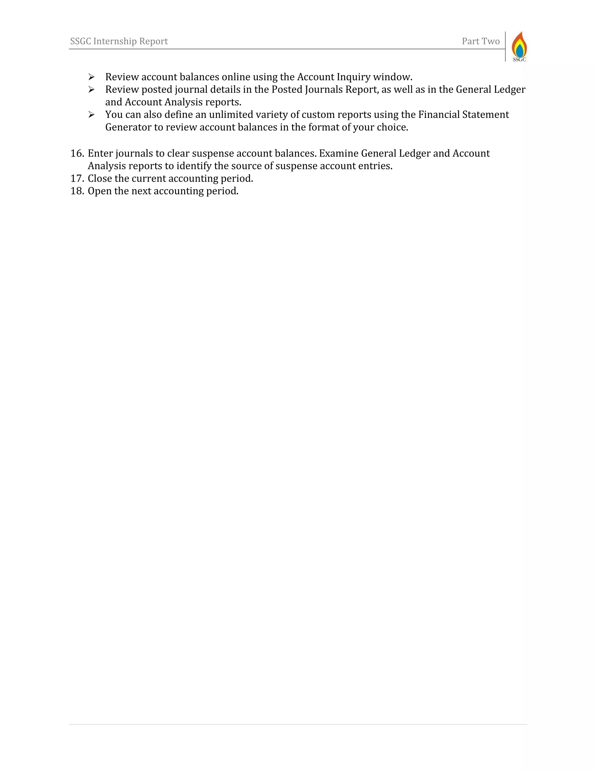 SSGC Internship Report Part Two
 Review account balances online using the Account Inquiry window.
 Review posted journal details in the Posted Journals Report, as well as in the General Ledger
and Account Analysis reports.
 You can also define an unlimited variety of custom reports using the Financial Statement
Generator to review account balances in the format of your choice.
16. Enter journals to clear suspense account balances. Examine General Ledger and Account
Analysis reports to identify the source of suspense account entries.
17. Close the current accounting period.
18. Open the next accounting period.
 