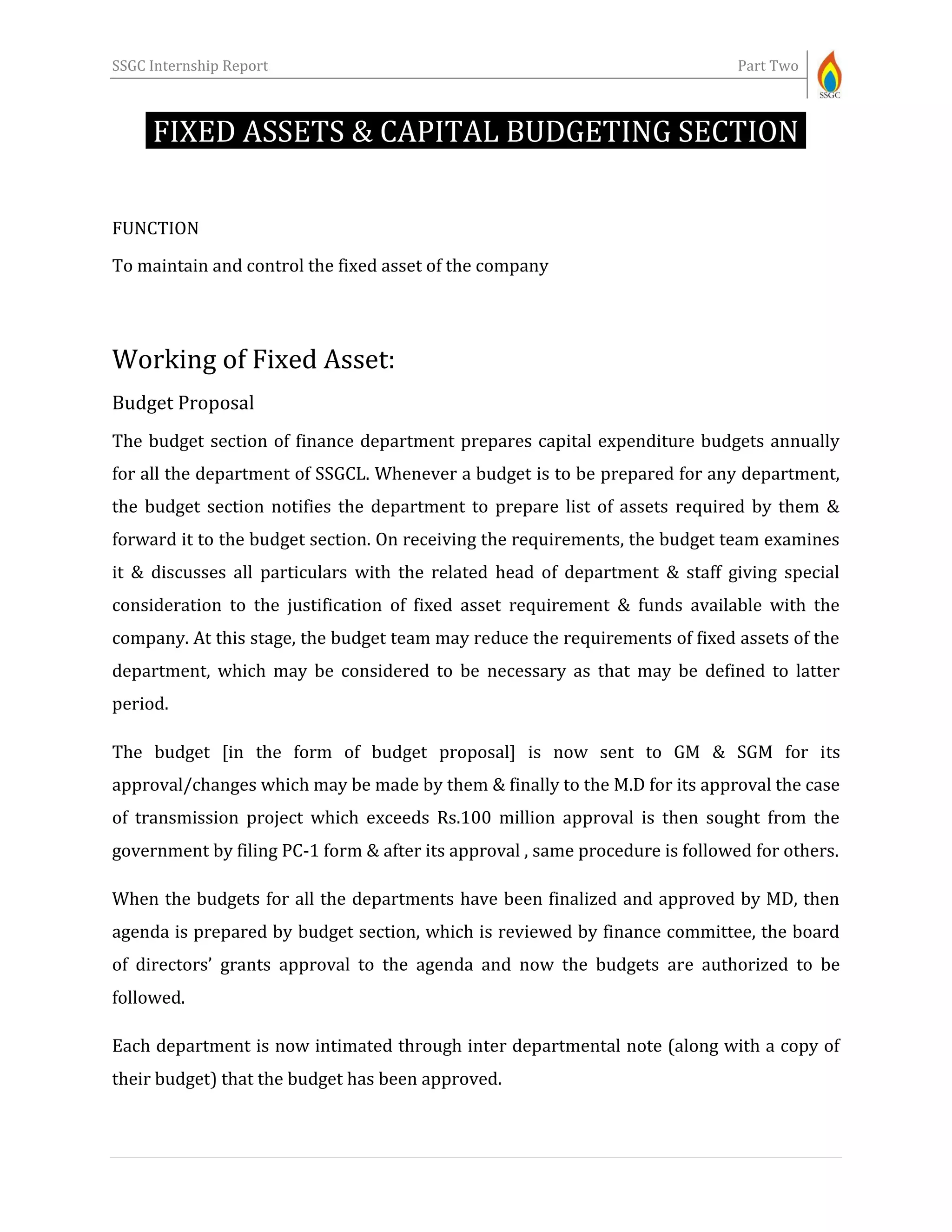 SSGC Internship Report Part Two
FIXED ASSETS & CAPITAL BUDGETING SECTION-
FUNCTION
To maintain and control the fixed asset of the company
Working of Fixed Asset:
Budget Proposal
The budget section of finance department prepares capital expenditure budgets annually
for all the department of SSGCL. Whenever a budget is to be prepared for any department,
the budget section notifies the department to prepare list of assets required by them &
forward it to the budget section. On receiving the requirements, the budget team examines
it & discusses all particulars with the related head of department & staff giving special
consideration to the justification of fixed asset requirement & funds available with the
company. At this stage, the budget team may reduce the requirements of fixed assets of the
department, which may be considered to be necessary as that may be defined to latter
period.
The budget [in the form of budget proposal] is now sent to GM & SGM for its
approval/changes which may be made by them & finally to the M.D for its approval the case
of transmission project which exceeds Rs.100 million approval is then sought from the
government by filing PC-1 form & after its approval , same procedure is followed for others.
When the budgets for all the departments have been finalized and approved by MD, then
agenda is prepared by budget section, which is reviewed by finance committee, the board
of directors’ grants approval to the agenda and now the budgets are authorized to be
followed.
Each department is now intimated through inter departmental note (along with a copy of
their budget) that the budget has been approved.
 