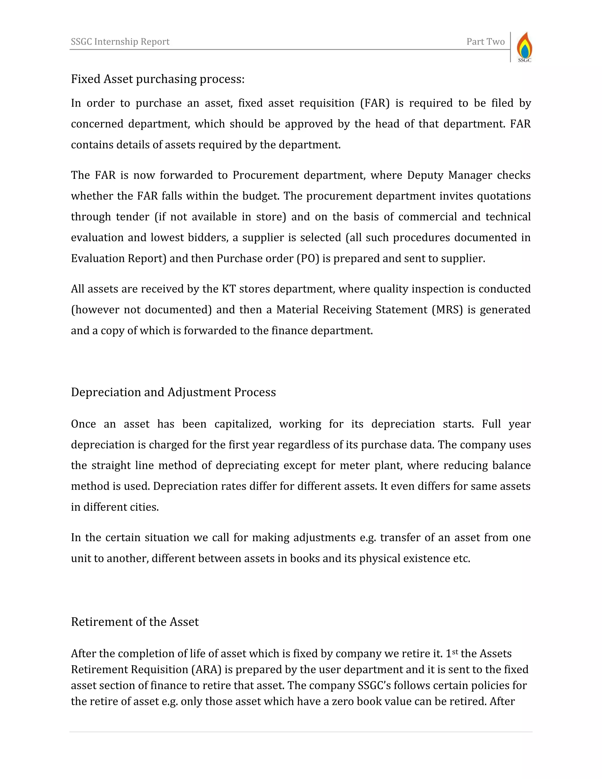 SSGC Internship Report Part Two
Fixed Asset purchasing process:
In order to purchase an asset, fixed asset requisition (FAR) is required to be filed by
concerned department, which should be approved by the head of that department. FAR
contains details of assets required by the department.
The FAR is now forwarded to Procurement department, where Deputy Manager checks
whether the FAR falls within the budget. The procurement department invites quotations
through tender (if not available in store) and on the basis of commercial and technical
evaluation and lowest bidders, a supplier is selected (all such procedures documented in
Evaluation Report) and then Purchase order (PO) is prepared and sent to supplier.
All assets are received by the KT stores department, where quality inspection is conducted
(however not documented) and then a Material Receiving Statement (MRS) is generated
and a copy of which is forwarded to the finance department.
Depreciation and Adjustment Process
Once an asset has been capitalized, working for its depreciation starts. Full year
depreciation is charged for the first year regardless of its purchase data. The company uses
the straight line method of depreciating except for meter plant, where reducing balance
method is used. Depreciation rates differ for different assets. It even differs for same assets
in different cities.
In the certain situation we call for making adjustments e.g. transfer of an asset from one
unit to another, different between assets in books and its physical existence etc.
Retirement of the Asset
After the completion of life of asset which is fixed by company we retire it. 1st the Assets
Retirement Requisition (ARA) is prepared by the user department and it is sent to the fixed
asset section of finance to retire that asset. The company SSGC’s follows certain policies for
the retire of asset e.g. only those asset which have a zero book value can be retired. After
 