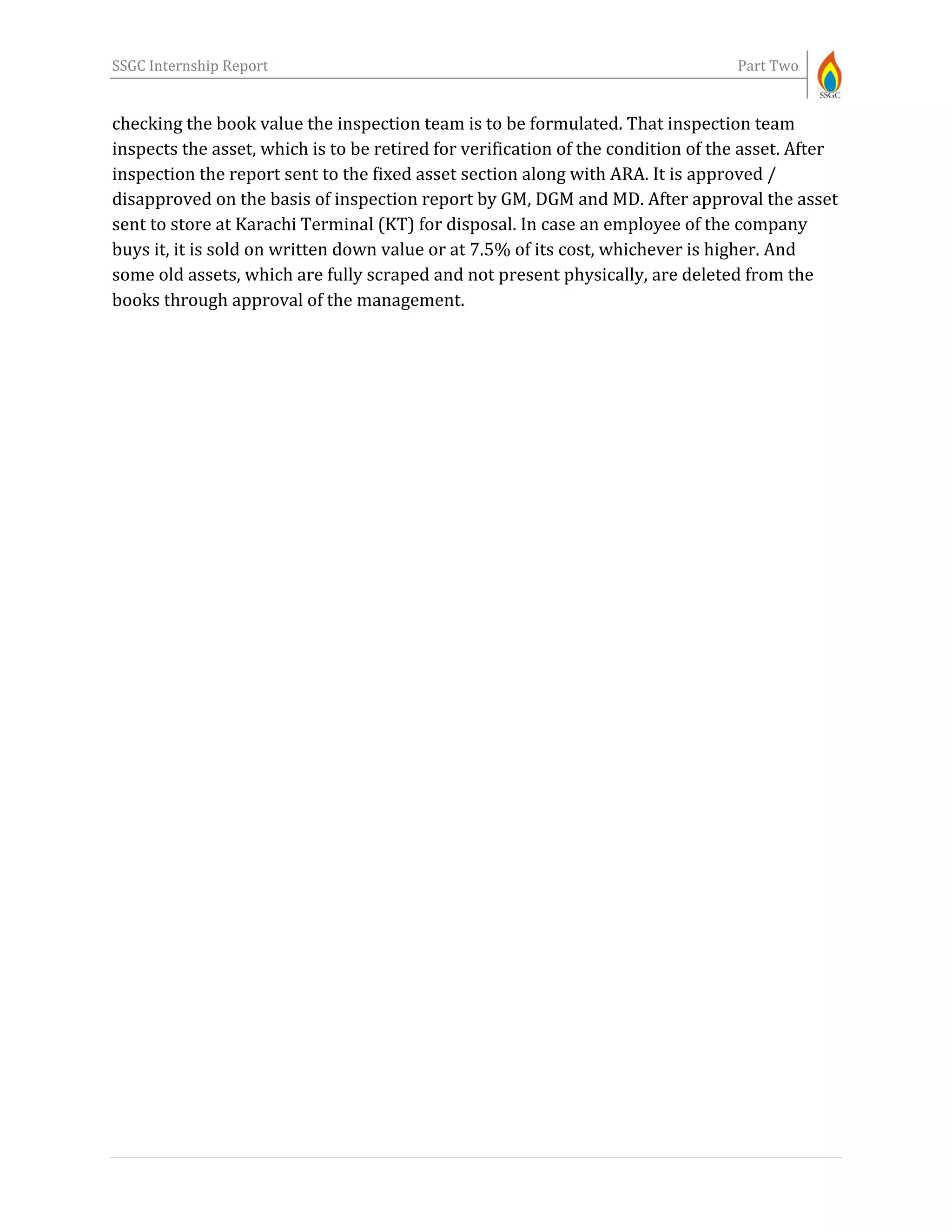 SSGC Internship Report Part Two
checking the book value the inspection team is to be formulated. That inspection team
inspects the asset, which is to be retired for verification of the condition of the asset. After
inspection the report sent to the fixed asset section along with ARA. It is approved /
disapproved on the basis of inspection report by GM, DGM and MD. After approval the asset
sent to store at Karachi Terminal (KT) for disposal. In case an employee of the company
buys it, it is sold on written down value or at 7.5% of its cost, whichever is higher. And
some old assets, which are fully scraped and not present physically, are deleted from the
books through approval of the management.
 