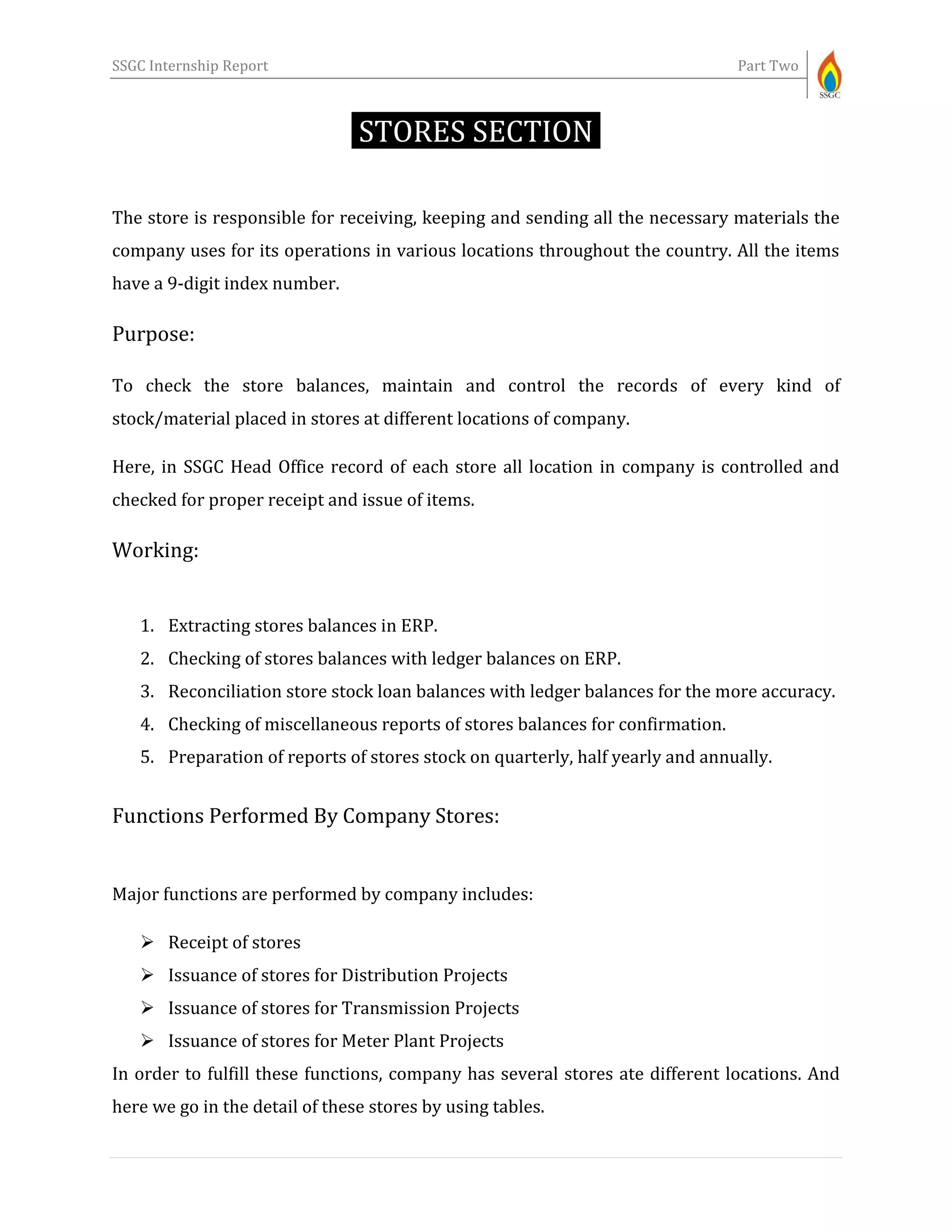 SSGC Internship Report Part Two
STORES SECTION-
The store is responsible for receiving, keeping and sending all the necessary materials the
company uses for its operations in various locations throughout the country. All the items
have a 9-digit index number.
Purpose:
To check the store balances, maintain and control the records of every kind of
stock/material placed in stores at different locations of company.
Here, in SSGC Head Office record of each store all location in company is controlled and
checked for proper receipt and issue of items.
Working:
1. Extracting stores balances in ERP.
2. Checking of stores balances with ledger balances on ERP.
3. Reconciliation store stock loan balances with ledger balances for the more accuracy.
4. Checking of miscellaneous reports of stores balances for confirmation.
5. Preparation of reports of stores stock on quarterly, half yearly and annually.
Functions Performed By Company Stores:
Major functions are performed by company includes:
 Receipt of stores
 Issuance of stores for Distribution Projects
 Issuance of stores for Transmission Projects
 Issuance of stores for Meter Plant Projects
In order to fulfill these functions, company has several stores ate different locations. And
here we go in the detail of these stores by using tables.
 