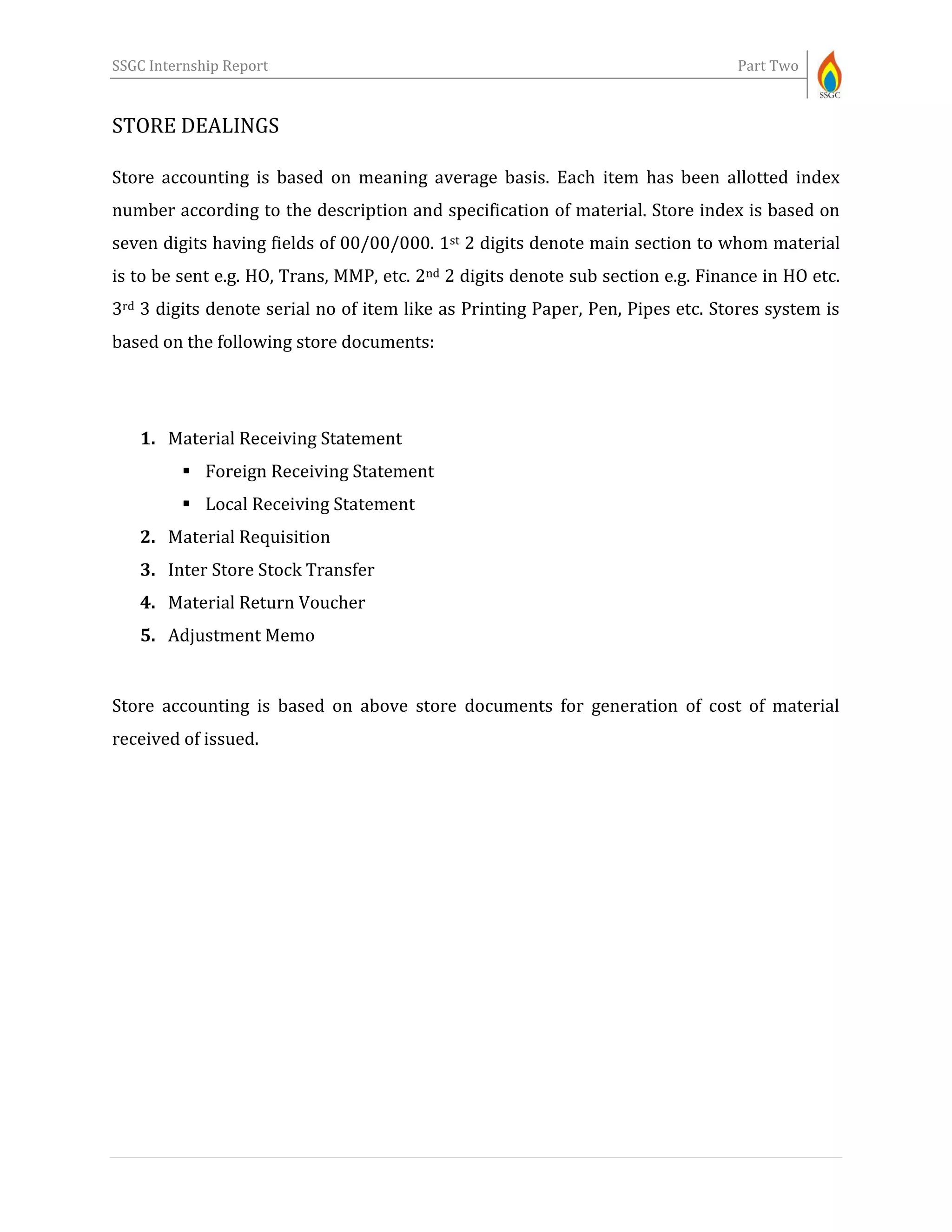 SSGC Internship Report Part Two
STORE DEALINGS
Store accounting is based on meaning average basis. Each item has been allotted index
number according to the description and specification of material. Store index is based on
seven digits having fields of 00/00/000. 1st 2 digits denote main section to whom material
is to be sent e.g. HO, Trans, MMP, etc. 2nd 2 digits denote sub section e.g. Finance in HO etc.
3rd 3 digits denote serial no of item like as Printing Paper, Pen, Pipes etc. Stores system is
based on the following store documents:
1. Material Receiving Statement
 Foreign Receiving Statement
 Local Receiving Statement
2. Material Requisition
3. Inter Store Stock Transfer
4. Material Return Voucher
5. Adjustment Memo
Store accounting is based on above store documents for generation of cost of material
received of issued.
 