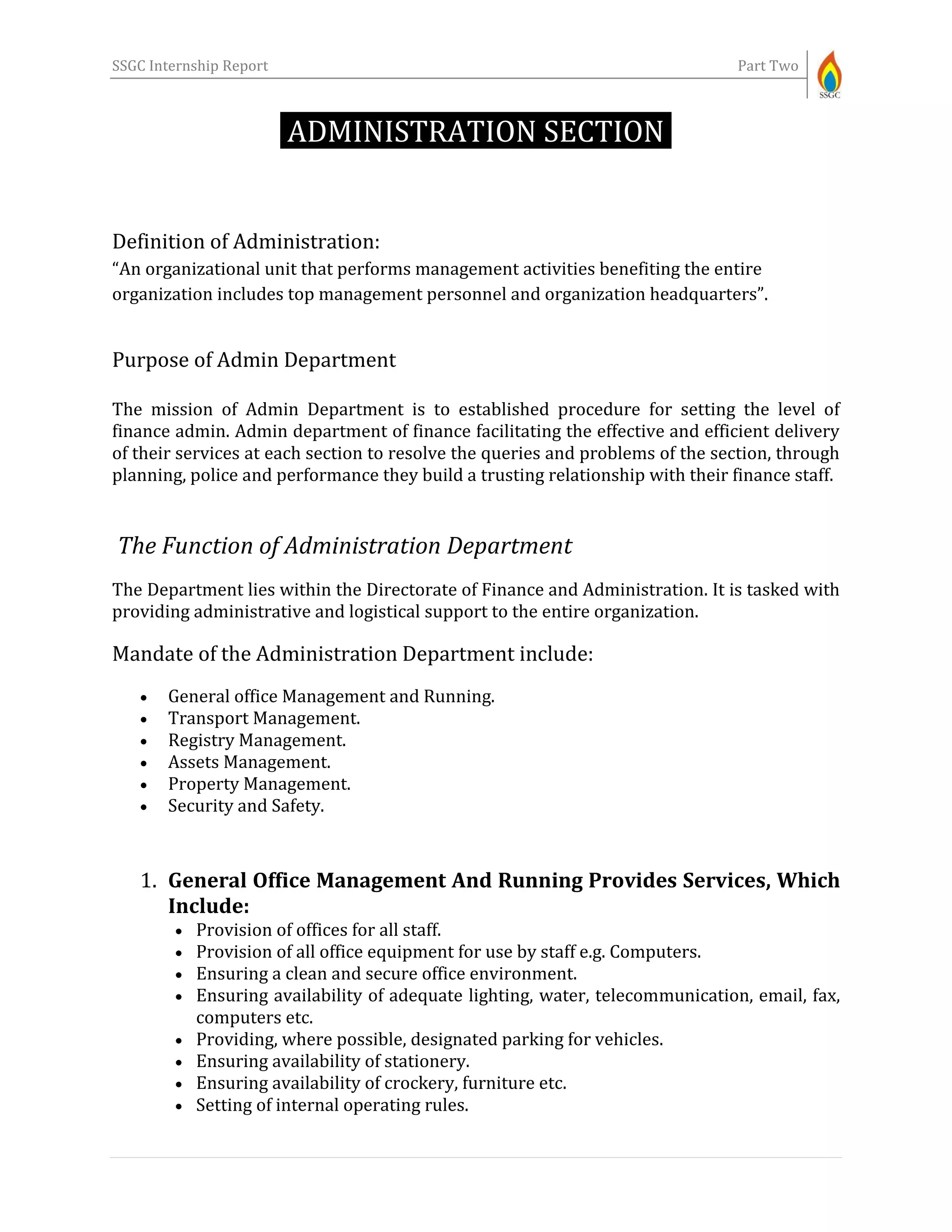 SSGC Internship Report Part Two
ADMINISTRATION SECTION-
Definition of Administration:
“An organizational unit that performs management activities benefiting the entire
organization includes top management personnel and organization headquarters”.
Purpose of Admin Department
The mission of Admin Department is to established procedure for setting the level of
finance admin. Admin department of finance facilitating the effective and efficient delivery
of their services at each section to resolve the queries and problems of the section, through
planning, police and performance they build a trusting relationship with their finance staff.
The Function of Administration Department
The Department lies within the Directorate of Finance and Administration. It is tasked with
providing administrative and logistical support to the entire organization.
Mandate of the Administration Department include:
 General office Management and Running.
 Transport Management.
 Registry Management.
 Assets Management.
 Property Management.
 Security and Safety.
1. General Office Management And Running Provides Services, Which
Include:
 Provision of offices for all staff.
 Provision of all office equipment for use by staff e.g. Computers.
 Ensuring a clean and secure office environment.
 Ensuring availability of adequate lighting, water, telecommunication, email, fax,
computers etc.
 Providing, where possible, designated parking for vehicles.
 Ensuring availability of stationery.
 Ensuring availability of crockery, furniture etc.
 Setting of internal operating rules.
 