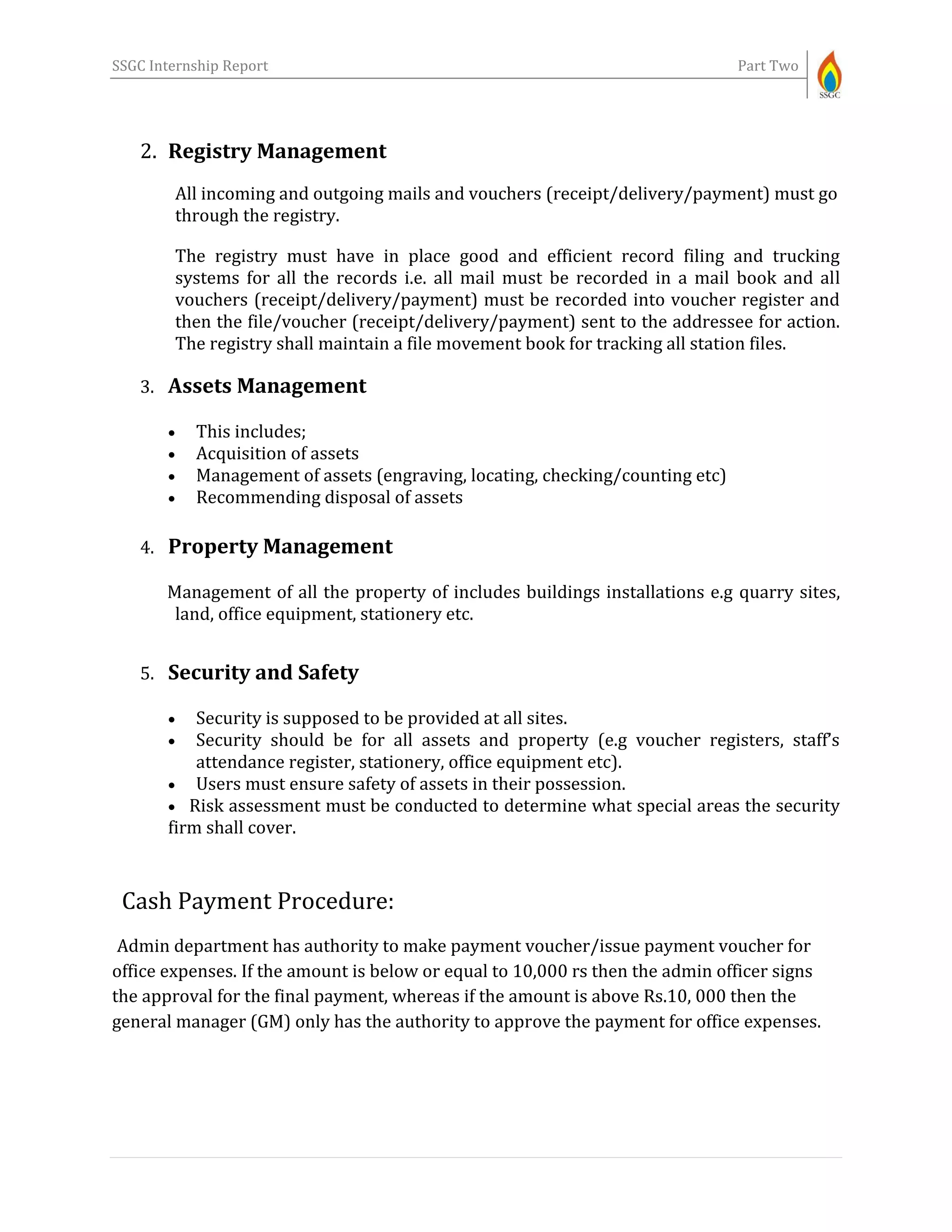 SSGC Internship Report Part Two
2. Registry Management
All incoming and outgoing mails and vouchers (receipt/delivery/payment) must go
through the registry.
The registry must have in place good and efficient record filing and trucking
systems for all the records i.e. all mail must be recorded in a mail book and all
vouchers (receipt/delivery/payment) must be recorded into voucher register and
then the file/voucher (receipt/delivery/payment) sent to the addressee for action.
The registry shall maintain a file movement book for tracking all station files.
3. Assets Management
 This includes;
 Acquisition of assets
 Management of assets (engraving, locating, checking/counting etc)
 Recommending disposal of assets
4. Property Management
Management of all the property of includes buildings installations e.g quarry sites,
land, office equipment, stationery etc.
5. Security and Safety
 Security is supposed to be provided at all sites.
 Security should be for all assets and property (e.g voucher registers, staff’s
attendance register, stationery, office equipment etc).
 Users must ensure safety of assets in their possession.
 Risk assessment must be conducted to determine what special areas the security
firm shall cover.
Cash Payment Procedure:
Admin department has authority to make payment voucher/issue payment voucher for
office expenses. If the amount is below or equal to 10,000 rs then the admin officer signs
the approval for the final payment, whereas if the amount is above Rs.10, 000 then the
general manager (GM) only has the authority to approve the payment for office expenses.
 