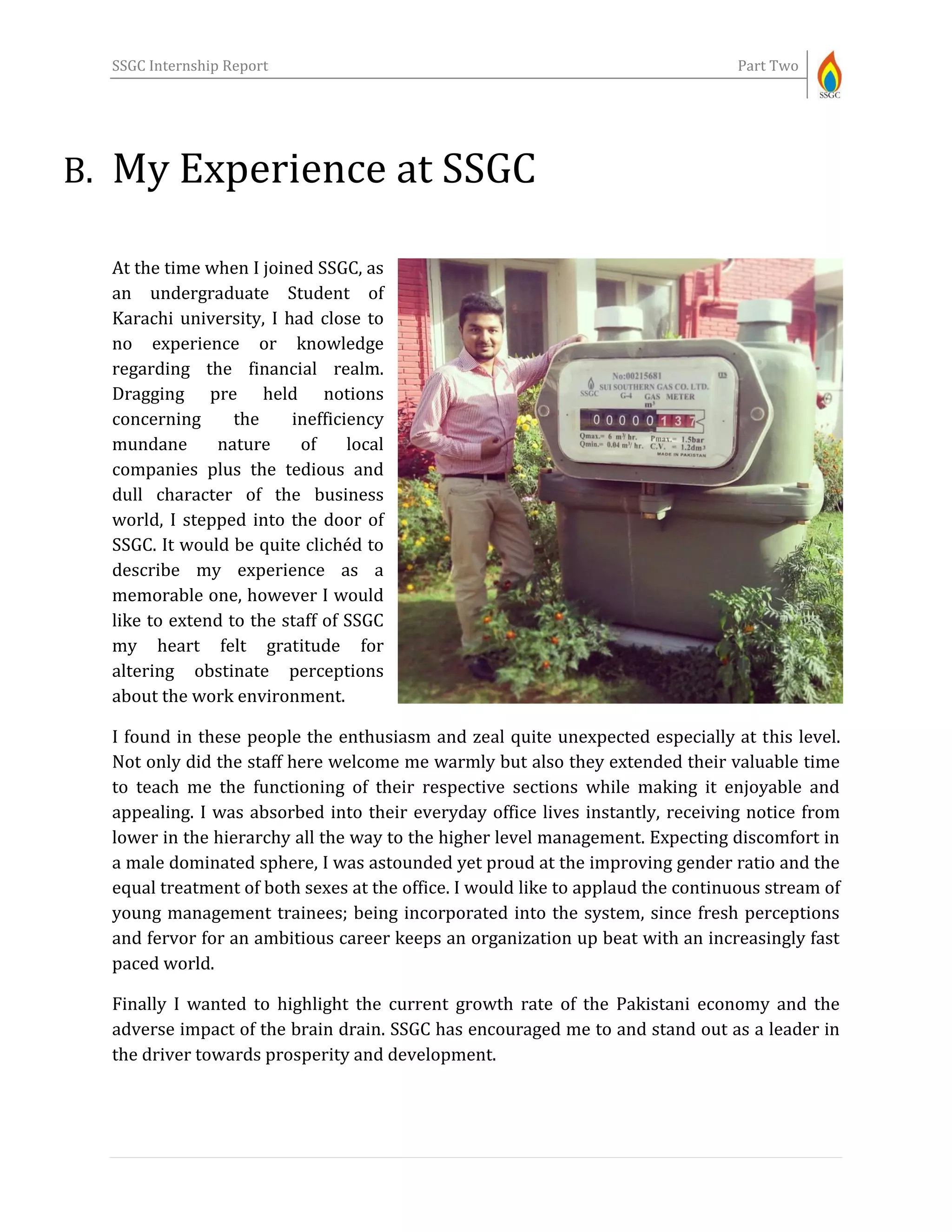 SSGC Internship Report Part Two
B. My Experience at SSGC
At the time when I joined SSGC, as
an undergraduate Student of
Karachi university, I had close to
no experience or knowledge
regarding the financial realm.
Dragging pre held notions
concerning the inefficiency
mundane nature of local
companies plus the tedious and
dull character of the business
world, I stepped into the door of
SSGC. It would be quite clichéd to
describe my experience as a
memorable one, however I would
like to extend to the staff of SSGC
my heart felt gratitude for
altering obstinate perceptions
about the work environment.
I found in these people the enthusiasm and zeal quite unexpected especially at this level.
Not only did the staff here welcome me warmly but also they extended their valuable time
to teach me the functioning of their respective sections while making it enjoyable and
appealing. I was absorbed into their everyday office lives instantly, receiving notice from
lower in the hierarchy all the way to the higher level management. Expecting discomfort in
a male dominated sphere, I was astounded yet proud at the improving gender ratio and the
equal treatment of both sexes at the office. I would like to applaud the continuous stream of
young management trainees; being incorporated into the system, since fresh perceptions
and fervor for an ambitious career keeps an organization up beat with an increasingly fast
paced world.
Finally I wanted to highlight the current growth rate of the Pakistani economy and the
adverse impact of the brain drain. SSGC has encouraged me to and stand out as a leader in
the driver towards prosperity and development.
 