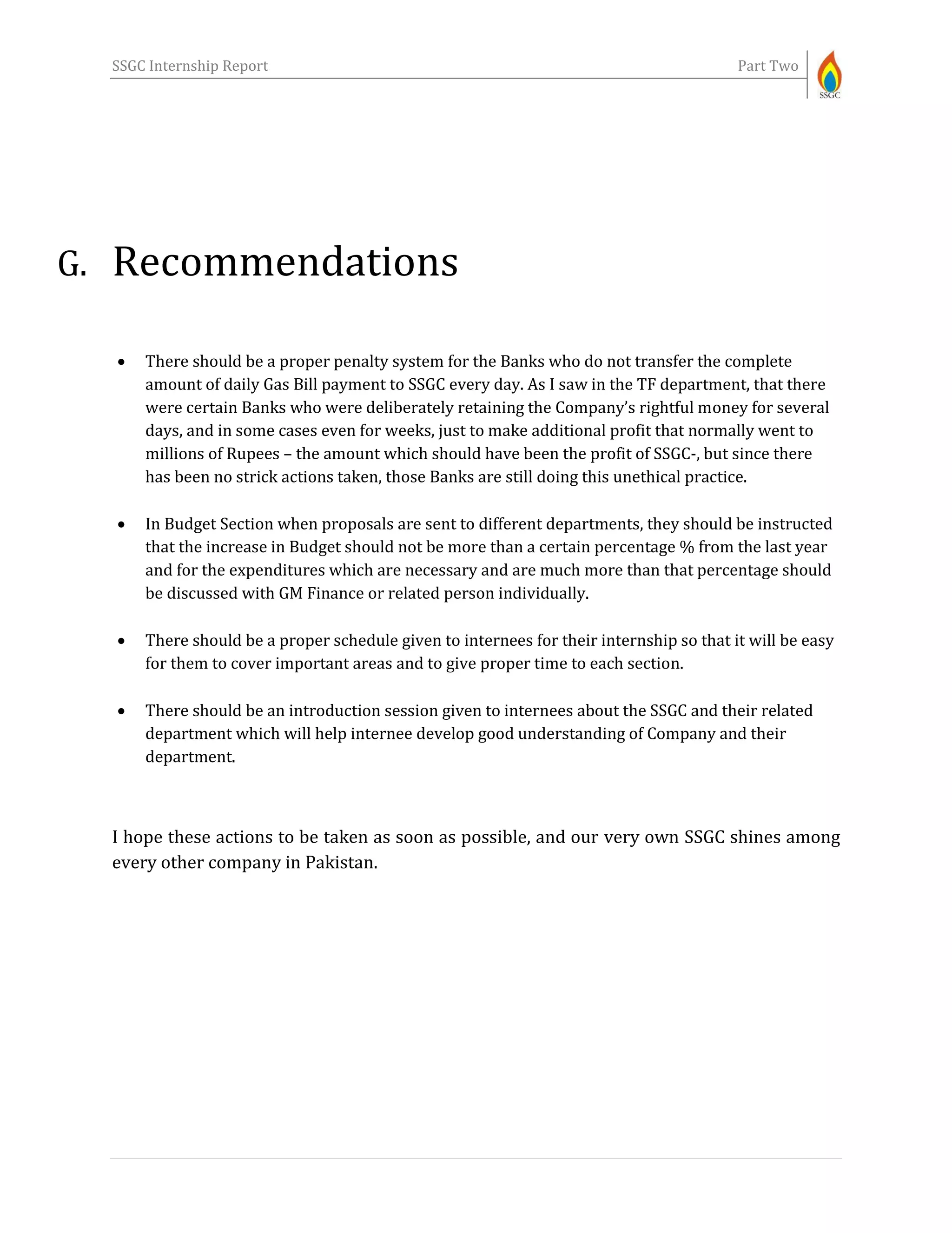 SSGC Internship Report Part Two
G. Recommendations
 There should be a proper penalty system for the Banks who do not transfer the complete
amount of daily Gas Bill payment to SSGC every day. As I saw in the TF department, that there
were certain Banks who were deliberately retaining the Company’s rightful money for several
days, and in some cases even for weeks, just to make additional profit that normally went to
millions of Rupees – the amount which should have been the profit of SSGC-, but since there
has been no strick actions taken, those Banks are still doing this unethical practice.
 In Budget Section when proposals are sent to different departments, they should be instructed
that the increase in Budget should not be more than a certain percentage % from the last year
and for the expenditures which are necessary and are much more than that percentage should
be discussed with GM Finance or related person individually.
 There should be a proper schedule given to internees for their internship so that it will be easy
for them to cover important areas and to give proper time to each section.
 There should be an introduction session given to internees about the SSGC and their related
department which will help internee develop good understanding of Company and their
department.
I hope these actions to be taken as soon as possible, and our very own SSGC shines among
every other company in Pakistan.
 