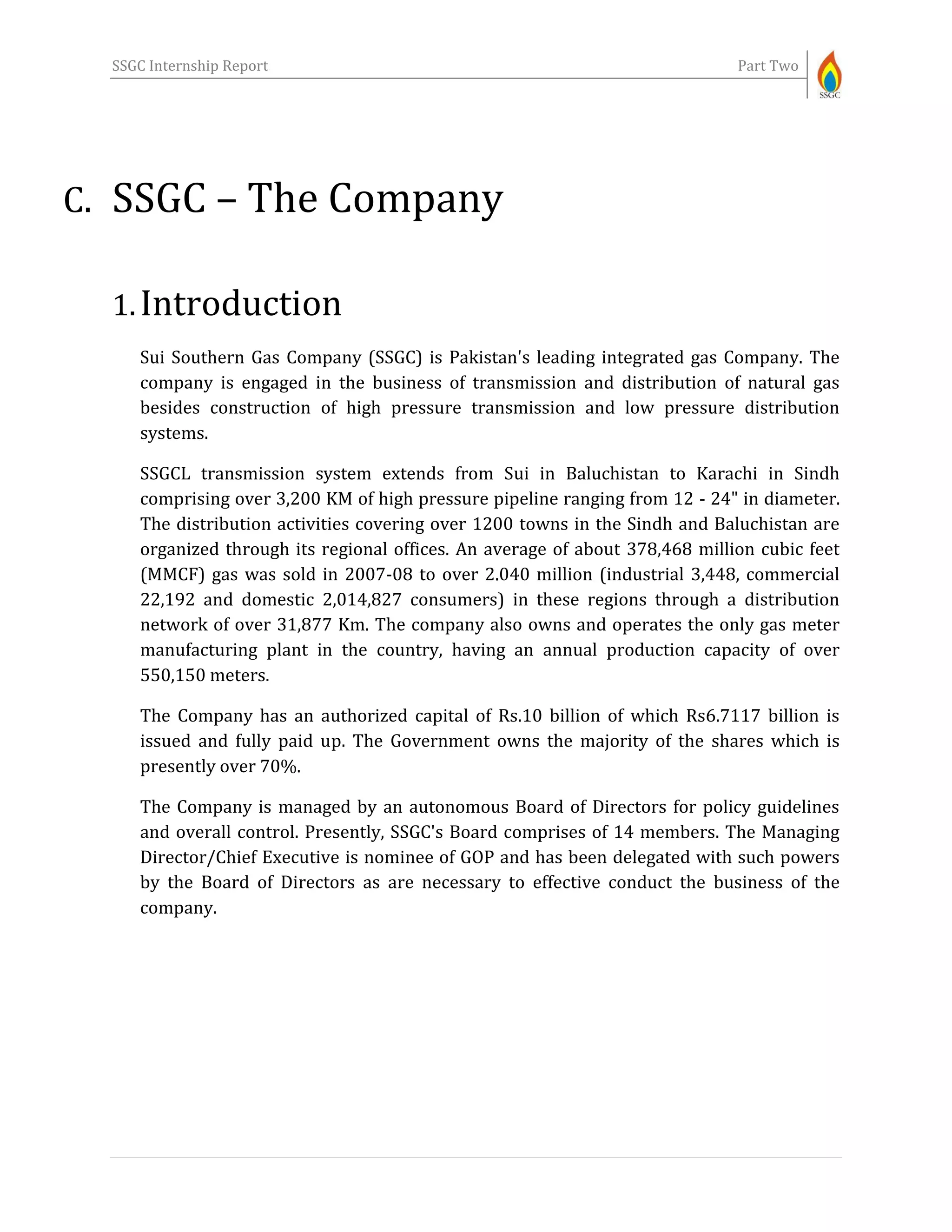 SSGC Internship Report Part Two
C. SSGC – The Company
1.Introduction
Sui Southern Gas Company (SSGC) is Pakistan's leading integrated gas Company. The
company is engaged in the business of transmission and distribution of natural gas
besides construction of high pressure transmission and low pressure distribution
systems.
SSGCL transmission system extends from Sui in Baluchistan to Karachi in Sindh
comprising over 3,200 KM of high pressure pipeline ranging from 12 - 24" in diameter.
The distribution activities covering over 1200 towns in the Sindh and Baluchistan are
organized through its regional offices. An average of about 378,468 million cubic feet
(MMCF) gas was sold in 2007-08 to over 2.040 million (industrial 3,448, commercial
22,192 and domestic 2,014,827 consumers) in these regions through a distribution
network of over 31,877 Km. The company also owns and operates the only gas meter
manufacturing plant in the country, having an annual production capacity of over
550,150 meters.
The Company has an authorized capital of Rs.10 billion of which Rs6.7117 billion is
issued and fully paid up. The Government owns the majority of the shares which is
presently over 70%.
The Company is managed by an autonomous Board of Directors for policy guidelines
and overall control. Presently, SSGC's Board comprises of 14 members. The Managing
Director/Chief Executive is nominee of GOP and has been delegated with such powers
by the Board of Directors as are necessary to effective conduct the business of the
company.
 