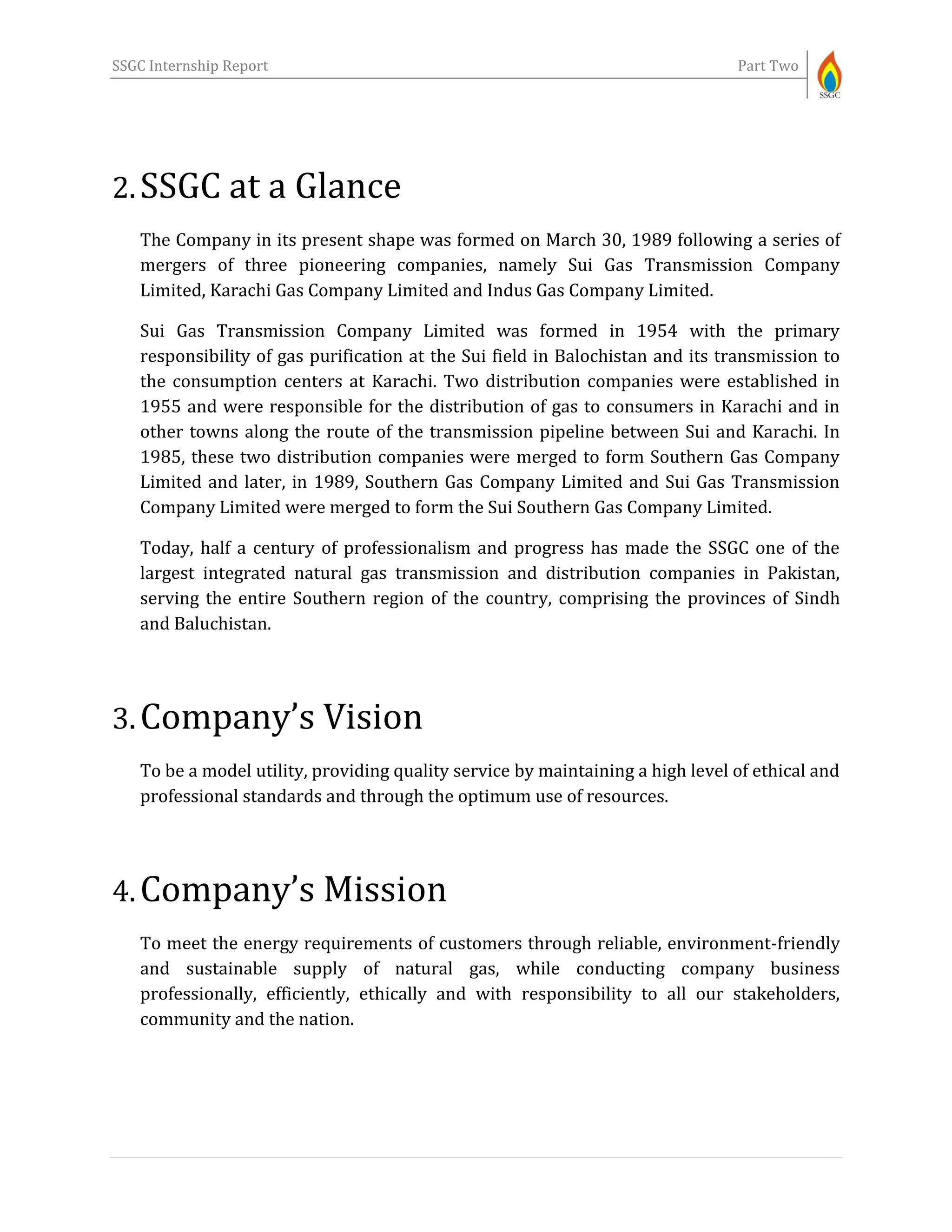 SSGC Internship Report Part Two
2.SSGC at a Glance
The Company in its present shape was formed on March 30, 1989 following a series of
mergers of three pioneering companies, namely Sui Gas Transmission Company
Limited, Karachi Gas Company Limited and Indus Gas Company Limited.
Sui Gas Transmission Company Limited was formed in 1954 with the primary
responsibility of gas purification at the Sui field in Balochistan and its transmission to
the consumption centers at Karachi. Two distribution companies were established in
1955 and were responsible for the distribution of gas to consumers in Karachi and in
other towns along the route of the transmission pipeline between Sui and Karachi. In
1985, these two distribution companies were merged to form Southern Gas Company
Limited and later, in 1989, Southern Gas Company Limited and Sui Gas Transmission
Company Limited were merged to form the Sui Southern Gas Company Limited.
Today, half a century of professionalism and progress has made the SSGC one of the
largest integrated natural gas transmission and distribution companies in Pakistan,
serving the entire Southern region of the country, comprising the provinces of Sindh
and Baluchistan.
3.Company’s Vision
To be a model utility, providing quality service by maintaining a high level of ethical and
professional standards and through the optimum use of resources.
4.Company’s Mission
To meet the energy requirements of customers through reliable, environment-friendly
and sustainable supply of natural gas, while conducting company business
professionally, efficiently, ethically and with responsibility to all our stakeholders,
community and the nation.
 