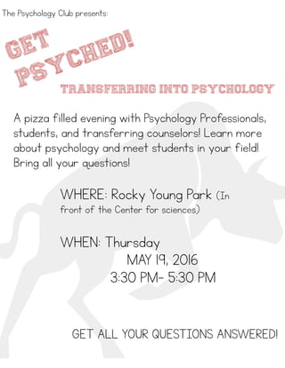 !
!
transferring INTO psychology
A pizza filled evening with Psychology Professionals,
students, and transferring counselors! Learn more
about psychology and meet students in your field!
Bring all your questions!
The Psychology Club presents:
WHERE: Rocky Young Park (In
front of the Center for sciences)
!
WHEN: Thursday
MAY 19, 2016
3:30 PM- 5:30 PM
GET ALL YOUR QUESTIONS ANSWERED!
GET
PSYCHED!
 