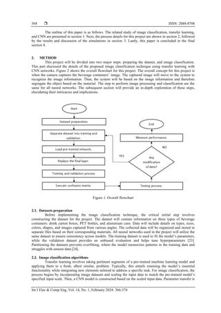  ISSN: 2088-8708
Int J Elec & Comp Eng, Vol. 14, No. 1, February 2024: 366-374
368
The outline of this paper is as follows. The related study of image classification, transfer learning,
and CNN are presented in section 1. Next, the process details for this project are shown in section 2, followed
by the results and discussion of the simulations in section 3. Lastly, this paper is concluded in the final
section 4.
2. METHOD
This project will be divided into two major steps: preparing the dataset, and image classification.
This part discussed the details of the proposed image classification technique using transfer learning with
CNN networks. Figure 2 shows the overall flowchart for this project. The overall concept for this project is
when the camera captures the beverage containers’ image. The captured image will move to the system to
recognize the image information. Then, the system will be based on the image information and therefore
segregate the object based on the material. The step to perform image processing and classification are the
same for all neural networks. The subsequent section will provide an in-depth exploration of these steps,
elucidating their intricacies and implications.
Figure 1. Overall flowchart
2.1. Datasets preparation
Before implementing the image classification technique, the critical initial step involves
constructing the dataset for the project. The dataset will contain information on three types of beverage
containers: drink carton boxes, PET bottles, and aluminium cans. Data will include details on types, sizes,
colors, shapes, and images captured from various angles. The collected data will be organized and stored in
separate files based on their corresponding materials. All neural networks used in the project will utilize the
same dataset to ensure consistency across models. The training dataset is used to fit the model’s parameters,
while the validation dataset provides an unbiased evaluation and helps tune hyperparameters [23].
Partitioning the datasets prevents overfitting, where the model memorizes patterns in the training data and
struggles with unseen data [24].
2.2. Image classification algorithms
Transfer learning involves taking pertinent segments of a pre-trained machine learning model and
applying them to a fresh, albeit similar, problem. Typically, this entails retaining the model’s essential
functionality while integrating new elements tailored to address a specific task. For image classification, the
process begins by incorporating image datasets and scaling the input data to match the pre-trained model’s
specified input scale. Then, a CNN model is constructed based on the scaled input data. Parameter transfer is
 