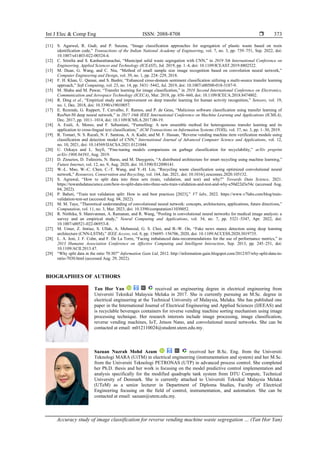 Int J Elec & Comp Eng ISSN: 2088-8708 
Accuracy study of image classification for reverse vending machine waste segregation … (Tan Hor Yan)
373
[11] S. Agarwal, R. Gudi, and P. Saxena, “Image classification approaches for segregation of plastic waste based on resin
identification code,” Transactions of the Indian National Academy of Engineering, vol. 7, no. 3, pp. 739–751, Sep. 2022, doi:
10.1007/s41403-022-00324-4.
[12] C. Srinilta and S. Kanharattanachai, “Municipal solid waste segregation with CNN,” in 2019 5th International Conference on
Engineering, Applied Sciences and Technology (ICEAST), Jul. 2019, pp. 1–4, doi: 10.1109/ICEAST.2019.8802522.
[13] M. Duan, G. Wang, and C. Niu, “Method of small sample size image recognition based on convolution neural network,”
Computer Engineering and Design, vol. 39, no. 1, pp. 224–229, 2018.
[14] F. H. Khan, U. Qamar, and S. Bashir, “Enhanced cross-domain sentiment classification utilizing a multi-source transfer learning
approach,” Soft Computing, vol. 23, no. 14, pp. 5431–5442, Jul. 2019, doi: 10.1007/s00500-018-3187-9.
[15] M. Shaha and M. Pawar, “Transfer learning for image classification,” in 2018 Second International Conference on Electronics,
Communication and Aerospace Technology (ICECA), Mar. 2018, pp. 656–660, doi: 10.1109/ICECA.2018.8474802.
[16] R. Ding et al., “Empirical study and improvement on deep transfer learning for human activity recognition,” Sensors, vol. 19,
no. 1, Dec. 2018, doi: 10.3390/s19010057.
[17] E. Rezende, G. Ruppert, T. Carvalho, F. Ramos, and P. de Geus, “Malicious software classification using transfer learning of
ResNet-50 deep neural network,” in 2017 16th IEEE International Conference on Machine Learning and Applications (ICMLA),
Dec. 2017, pp. 1011–1014, doi: 10.1109/ICMLA.2017.00-19.
[18] A. Esuli, A. Moreo, and F. Sebastiani, “Funnelling: A new ensemble method for heterogeneous transfer learning and its
application to cross-lingual text classification,” ACM Transactions on Information Systems (TOIS), vol. 37, no. 3, pp. 1–30, 2019.
[19] R. Tomari, N. S. Razali, N. F. Santosa, A. A. Kadir, and M. F. Hassan, “Reverse vending machine item verification module using
classification and detection model of CNN,” International Journal of Advanced Computer Science and Applications, vol. 12,
no. 10, 2021, doi: 10.14569/IJACSA.2021.0121044.
[20] U. Ozkaya and L. Seyfi, “Fine-tuning models comparisons on garbage classification for recyclability,” arXiv preprint
arXiv:1908.04393, Aug. 2019.
[21] D. Ziouzios, D. Tsiktsiris, N. Baras, and M. Dasygenis, “A distributed architecture for smart recycling using machine learning,”
Future Internet, vol. 12, no. 9, Aug. 2020, doi: 10.3390/fi12090141.
[22] W.-L. Mao, W.-C. Chen, C.-T. Wang, and Y.-H. Lin, “Recycling waste classification using optimized convolutional neural
network,” Resources, Conservation and Recycling, vol. 164, Jan. 2021, doi: 10.1016/j.resconrec.2020.105132.
[23] S. Agrawal, “How to split data into three sets (train, validation, and test) and why?” Towards Data Science, 2021.
https://towardsdatascience.com/how-to-split-data-into-three-sets-train-validation-and-test-and-why-e50d22d3e54c (accessed Aug.
04, 2022).
[24] P. Baheti, “Train test validation split: How to and best practices [2023],” V7 labs, 2022. https://www.v7labs.com/blog/train-
validation-test-set (accessed Aug. 04, 2022).
[25] M. M. Taye, “Theoretical understanding of convolutional neural network: concepts, architectures, applications, future directions,”
Computation, vol. 11, no. 3, Mar. 2023, doi: 10.3390/computation11030052.
[26] R. Nirthika, S. Manivannan, A. Ramanan, and R. Wang, “Pooling in convolutional neural networks for medical image analysis: a
survey and an empirical study,” Neural Computing and Applications, vol. 34, no. 7, pp. 5321–5347, Apr. 2022, doi:
10.1007/s00521-022-06953-8.
[27] M. Umer, Z. Imtiaz, S. Ullah, A. Mehmood, G. S. Choi, and B.-W. On, “Fake news stance detection using deep learning
architecture (CNN-LSTM),” IEEE Access, vol. 8, pp. 156695–156706, 2020, doi: 10.1109/ACCESS.2020.3019735.
[28] L. A. Jeni, J. F. Cohn, and F. De La Torre, “Facing imbalanced data-recommendations for the use of performance metrics,” in
2013 Humaine Association Conference on Affective Computing and Intelligent Interaction, Sep. 2013, pp. 245–251, doi:
10.1109/ACII.2013.47.
[29] “Why split data in the ratio 70:30?” Information Gain Ltd, 2012. http://information-gain.blogspot.com/2012/07/why-split-data-in-
ratio-7030.html (accessed Aug. 29, 2022).
BIOGRAPHIES OF AUTHORS
Tan Hor Yan received an engineering degree in electrical engineering from
Universiti Teknikal Malaysia Melaka in 2017. She is currently pursuing an M.Sc. degree in
electrical engineering at the Technical University of Malaysia, Melaka. She has published one
paper in the International Journal of Electrical Engineering and Applied Sciences (IJEEAS) and
is recyclable beverages containers for reverse vending machine sorting mechanism using image
processing technique. Her research interests include image processing, image classification,
reverse vending machines, IoT, Jetson Nano, and convolutional neural networks. She can be
contacted at email: m012110024@student.utem.edu.my.
Sazuan Nazrah Mohd Azam received her B.Sc. Eng. from the Universiti
Teknologi MARA (UiTM) in electrical engineering (instrumentation and system) and her M.Sc.
from the Universiti Teknologi PETRONAS (UTP) in advanced process control. She completed
her Ph.D. thesis and her work is focusing on the model predictive control implementation and
analysis specifically for the modified quadruple tank system from DTU Compute, Technical
University of Denmark. She is currently attached to Universiti Teknikal Malaysia Melaka
(UTeM) as a senior lecturer in Department of Diploma Studies, Faculty of Electrical
Engineering focusing on the field of control, instrumentation, and automation. She can be
contacted at email: sazuan@utem.edu.my.
 