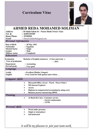 Curriculum Vitae 
AHMED REDA MOHAMED SOLIMAN 
Address : 10 Salah Salem St – Nasser Bank Tower- Giza 
Tel:  : 01091255309 
Home Phone : 35705820 
Email : Ahmed.maldini86@gmail.com 
Personal Information 
Date of Birth : 30 May 1992 
Nationality : Egyptian 
Marital Status : Single 
Gender : Male 
Military status : Completed 
Education 
Bachelor of English commerce ( Cairo university ) :: 
: 2013 
Graduation 
Year of graduation 
Department 
: Accounting 
Overall grade 
: Very good 
Language 
Arabic : Excellent (Mother Tongue). 
English :Very Good for both spoken and written . 
Computer Skills 
· Microsoft Office ( Excel – Word – Power Point ) 
· MS internet Explorer 
· Access 
· Diploma in computerized accounting by using excel 
· Business process outsourcing (BPO) 
Training 
· At Bank Du Caire : Customer service 
: Service ambassador 
: ATMs 
Personal skills 
· Work under pressure 
· Single or team player 
· Self motivated 
It will be my pleasure to join your team work 
