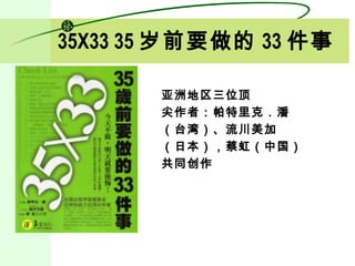 35X33 35 岁前要做的 33 件事

       亚洲地区三位顶
       尖作者：帕特里克．潘
       （台湾）、流川美加
       （日本），蔡虹（中国）
       共同创作
 