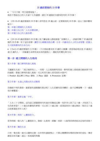 35 歲前要做的 33 件事
• 「今天不做，明天就要後悔！」
倘若不想給自己的人生留下太多遺憾，請在 35 歲做好本書為您列的 33 件事！


• 《35×33-35 歲前要做的 33 件事》詳列您在 35 歲以前一定要做到的 33 件事，並以三個步驟來
區分：
第一步建立開闊的人生格局
第二步建立自己的「人生目標清單」
第三步建立自己的人脈存摺。


• 《35×33-35 歲前要做的 33 件事》為了讓每個人都能做個「快樂的人」，詳細列舉了 35 歲前要
做的 33 件事。有了這份清單，讓您可以輕鬆汲取台灣、日本、中國成功人士的生命智慧，把握人
生可能與應有的生命方向。
• 《35×33-35 歲前要做的 33 件事》，不只寫給還未到 35 歲的人閱讀，更是寫給現在是 35 歲或已
過 35 歲的人，一同檢審生命將有或未來的路程上，還能有的變化與方向。


第一步 建立開闊的人生格局

第 1 件事：確立鮮明的個人風格


王國維先生說：「詞以境界為上」。同理，人以風格鮮明為佳。鮮明的個人風格會自動抹掉不利
的細節。要建立鮮明的個人風格，可以利用行銷人常用到的 4 個 P！
1. Product 產品 2. Price 價格 3. Place 通路 4. Promotion 宣傳。

第 2 件事：永遠心向陽光的生活態度

在晦暗不明的黃昏，誰都曾有過頹廢的想法吧！人生其實有很多轉折。說不定轉個彎，下一處就
有什麼驚喜。


第 3 件事：重新定義「中年」


「人生三十才開始」這句話己經隨著時代的進步而徹底瓦解，有許多人到了五十歲，才找到了人
生的新希望！二十歲沒有實現的夢想，可以到三十歲去做，或者留到四十歲也無妨。現在五十歲
以前都還是青年人呢！


第 4 件事：得到「心靈復原力」


很多時候一個人的「心靈復原力」強弱，比教育、經驗、培訓、人脈等因素更能決定他的成敗！


第 5 件事：簡約生活


只有一隻皮箱，就可以隨時出發，往世界的盡頭飛去。不要去積攢那些零碎而無用的家私。傳奇
總是沒有年齡、過去、和地域的特徵
 