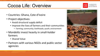 Cocoa Life: Overview
•  Countries:	
  Ghana,	
  Cote	
  d’Ivoire	
  
•  Project	
  objecUves:	
  
•  Avoid	
  structural	
  supply	
  deﬁcit	
  	
  
•  Improve	
  the	
  lives	
  of	
  farmers	
  and	
  their	
  communiUes	
  
•  Farming;	
  community;	
  livelihoods;	
  youth;	
  environment	
  
•  Mondelēz	
  invest	
  heavily	
  in	
  small-­‐holder	
  
farmers	
  
•  Shared	
  Value	
  
•  Partners	
  with	
  various	
  NGOs	
  and	
  public	
  sector	
  
agencies	
  
Source:	
  CARE	
  Project	
  Report	
  2014	
  
 