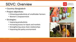 SDVC: Overview
•  Country:	
  Bangladesh	
  	
  
•  Project	
  objecUves:	
  
•  Enhancing	
  producUvity	
  of	
  smallholder	
  farmers	
  
•  Women’s	
  empowerment	
  
•  Strategies:	
  
•  Improving	
  producUvity	
  
•  Increasing	
  access	
  to	
  inputs	
  and	
  markets	
  
•  Strengthening	
  value	
  chain	
  relaUonships	
  
•  Improving	
  the	
  policy	
  environment	
  
 