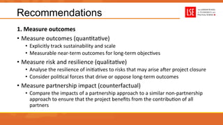Recommendations
1.	
  Measure	
  outcomes	
  
•  Measure	
  outcomes	
  (quanUtaUve)	
  
•  Explicitly	
  track	
  sustainability	
  and	
  scale	
  
•  Measurable	
  near-­‐term	
  outcomes	
  for	
  long-­‐term	
  objecUves	
  
•  Measure	
  risk	
  and	
  resilience	
  (qualitaUve)	
  
•  Analyse	
  the	
  resilience	
  of	
  iniUaUves	
  to	
  risks	
  that	
  may	
  arise	
  auer	
  project	
  closure	
  
•  Consider	
  poliUcal	
  forces	
  that	
  drive	
  or	
  oppose	
  long-­‐term	
  outcomes	
  
•  Measure	
  partnership	
  impact	
  (counterfactual)	
  
•  Compare	
  the	
  impacts	
  of	
  a	
  partnership	
  approach	
  to	
  a	
  similar	
  non-­‐partnership	
  
approach	
  to	
  ensure	
  that	
  the	
  project	
  beneﬁts	
  from	
  the	
  contribuUon	
  of	
  all	
  
partners	
  
 